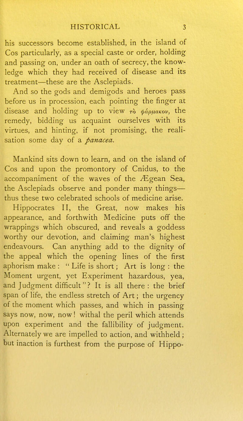his successors become established, in the island of Cos particularly, as a special caste or order, holding and passing on, under an oath of secrecy, the know- ledge which they had received of disease and its treatment—these are the Asclepiads. And so the gods and demigods and heroes pass before us in procession, each pointing the finger at disease and holding up to view to ^apfiuKov, the remedy, bidding us acquaint ourselves with its virtues, and hinting, if not promising, the reali- sation some day of a panacea. Mankind sits down to learn, and on the island of Cos and upon the promontory of Cnidus, to the accompaniment of the waves of the i^^gean Sea, the Asclepiads observe and ponder many things— thus these two celebrated schools of medicine arise. Hippocrates II, the Great, now makes his appearance, and forthwith Medicine puts off the wrappings which obscured, and reveals a goddess worthy our devotion, and claiming man's highest endeavours. Can anything add to the dignity of the appeal which the opening lines of the first aphorism make :  Life is short; Art is long : the Moment urgent, yet Experiment hazardous, yea, and Judgment difficult? It is all there: the brief span of life, the endless stretch of Art; the urgency of the moment which passes, and which in passing says now, now, now! withal the peril which attends upon experiment and the fallibility of judgment. Alternately we are impelled to action, and withheld ; but inaction is furthest from the purpose of Hippo-