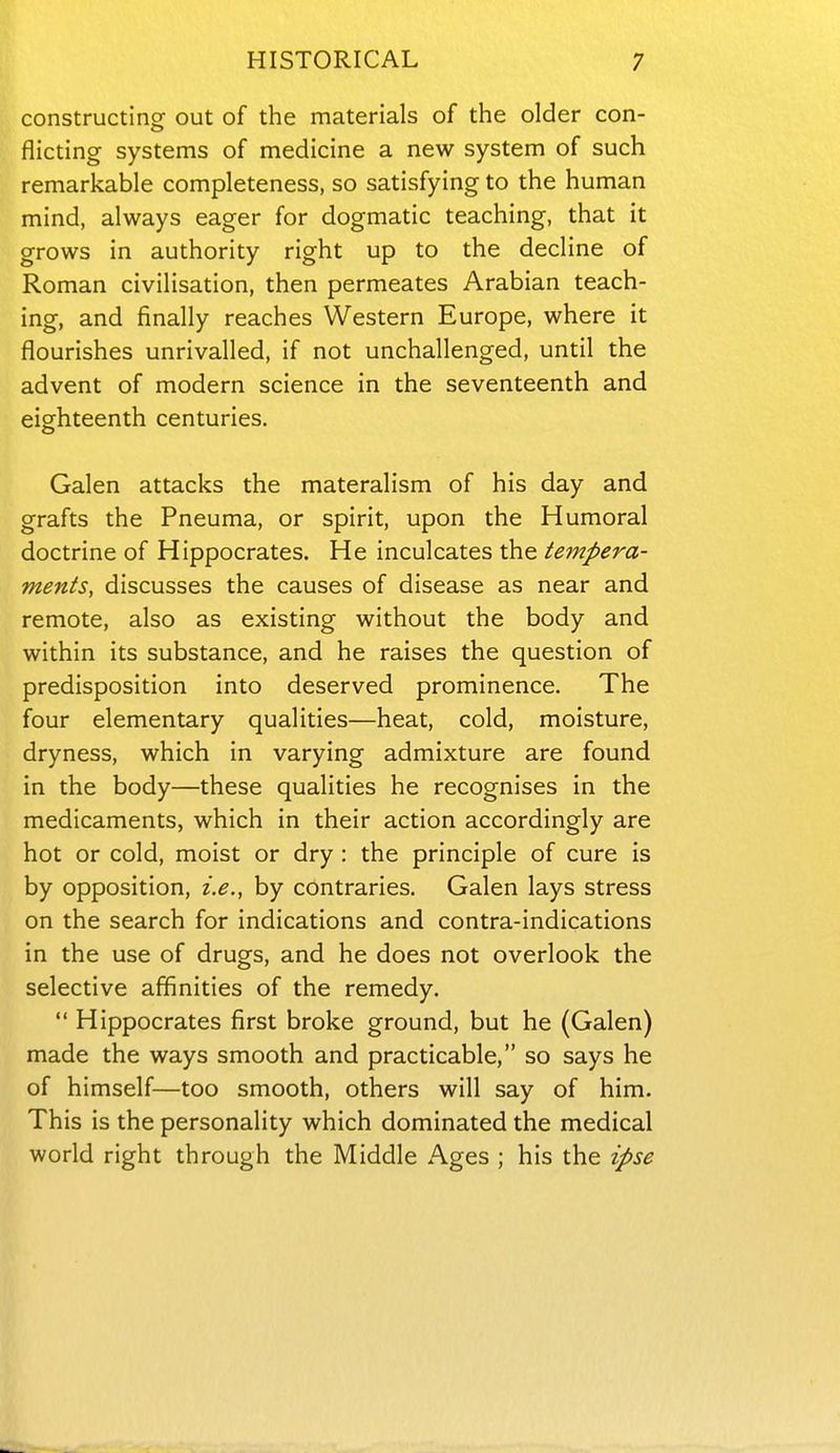 constructing out of the materials of the older con- flicting systems of medicine a new system of such remarkable completeness, so satisfying to the human mind, always eager for dogmatic teaching, that it grows in authority right up to the decline of Roman civilisation, then permeates Arabian teach- ing, and finally reaches Western Europe, where it flourishes unrivalled, if not unchallenged, until the advent of modern science in the seventeenth and eighteenth centuries. Galen attacks the materalism of his day and grafts the Pneuma, or spirit, upon the Humoral doctrine of Hippocrates. He inculcates the tempera- ments, discusses the causes of disease as near and remote, also as existing without the body and within its substance, and he raises the question of predisposition into deserved prominence. The four elementary qualities—heat, cold, moisture, dryness, which in varying admixture are found in the body—these qualities he recognises in the medicaments, which in their action accordingly are hot or cold, moist or dry : the principle of cure is by opposition, i.e., by contraries. Galen lays stress on the search for indications and contra-indications in the use of drugs, and he does not overlook the selective affinities of the remedy. Hippocrates first broke ground, but he (Galen) made the ways smooth and practicable, so says he of himself—too smooth, others will say of him. This is the personality which dominated the medical world right through the Middle Ages ; his the ipse