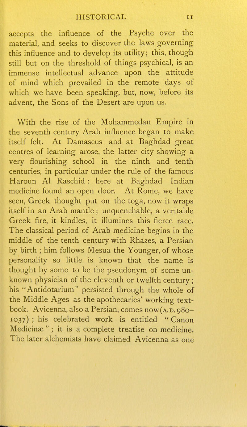 accepts the influence of the Psyche over the material, and seeks to discover the laws governing this influence and to develop its utility; this, though still but on the threshold of things psychical, is an immense intellectual advance upon the attitude of mind which prevailed in the remote days of which we have been speaking, but, now, before its advent, the Sons of the Desert are upon us. With the rise of the Mohammedan Empire in the seventh century Arab influence began to make itself felt. At Damascus and at Baghdad great centres of learning arose, the latter city showing a very flourishing school in the ninth and tenth centuries, in particular under the rule of the famous Haroun Al Raschid : here at Baghdad Indian medicine found an open door. At Rome, we have seen, Greek thought put on the toga, now it wraps itself in an Arab mantle ; unquenchable, a veritable Greek fire, it kindles, it illumines this fierce race. The classical period of Arab medicine begins in the middle of the tenth century with Rhazes, a Persian by birth ; him follows Mesua the Younger, of whose personality so little is known that the name is thought by some to be the pseudonym of some un- known physician of the eleventh or twelfth century ; his Antidotarium persisted through the whole of the Middle Ages as the apothecaries' working text- book. Avicenna, also a Persian, comes now(A.D. 980- 1037) ; his celebrated work is entided  Canon Medicinse  ; it is a complete treatise on medicine. The later alchemists have claimed Avicenna as one