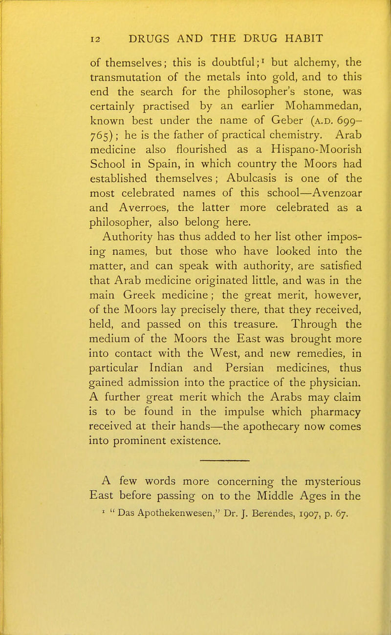 of themselves; this is doubtful;i but alchemy, the transmutation of the metals into gold, and to this end the search for the philosopher's stone, was certainly practised by an earlier Mohammedan, known best under the name of Geber (a.d. 699- 765); he is the father of practical chemistry. Arab medicine also flourished as a Hispano-Moorish School in Spain, in which country the Moors had established themselves; Abulcasis is one of the most celebrated names of this school—Avenzoar and Averroes, the latter more celebrated as a philosopher, also belong here. Authority has thus added to her list other impos- ing names, but those who have looked into the matter, and can speak with authority, are satisfied that Arab medicine originated little, and was in the main Greek medicine; the great merit, however, of the Moors lay precisely there, that they received, held, and passed on this treasure. Through the medium of the Moors the East was brought more into contact with the West, and new remedies, in particular Indian and Persian medicines, thus gained admission into the practice of the physician. A further great merit which the Arabs may claim is to be found in the impulse which pharmacy received at their hands—the apothecary now comes into prominent existence. A few words more concerning the mysterious East before passing on to the Middle Ages in the '  Das Apothekenwesen, Dr. J. Berendes, 1907, p. 67.