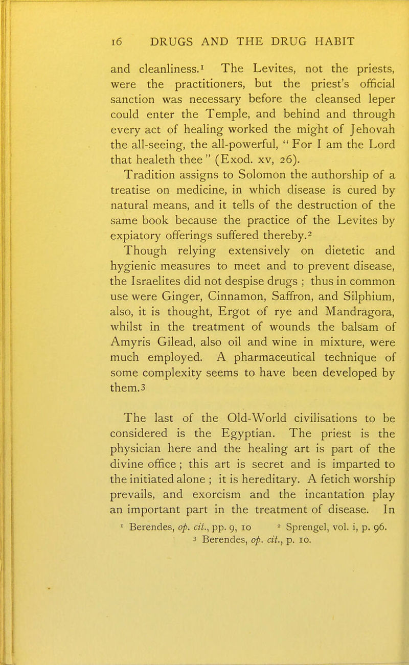 and cleanliness.^ The Levites, not the priests, were the practitioners, but the priest's official sanction was necessary before the cleansed leper could enter the Temple, and behind and through every act of healing worked the might of Jehovah the all-seeing, the all-powerful, For I am the Lord that healeth thee (Exod. xv, 26). Tradition assigns to Solomon the authorship of a treatise on medicine, in which disease is cured by natural means, and it tells of the destruction of the same book because the practice of the Levites by expiatory offerings suffered thereby.^ Though relying extensively on dietetic and hygienic measures to meet and to prevent disease, the Israelites did not despise drugs ; thus in common use were Ginger, Cinnamon, Saffron, and Silphium, also, it is thought, Ergot of rye and Mandragora, whilst in the treatment of wounds the balsam of Amyris Gilead, also oil and wine in mixture, were much employed. A pharmaceutical technique of some complexity seems to have been developed by them.3 The last of the Old-World civilisations to be considered is the Egyptian. The priest is the physician here and the healing art is part of the divine office ; this art is secret and is imparted to the initiated alone ; it is hereditary. A fetich worship prevails, and exorcism and the incantation play an important part in the treatment of disease. In ' Berendes, op. cit.^ pp. 9, 10 ^ Sprengel, vol. i, p. 96. 3 Berendes, op. cit., p. 10.