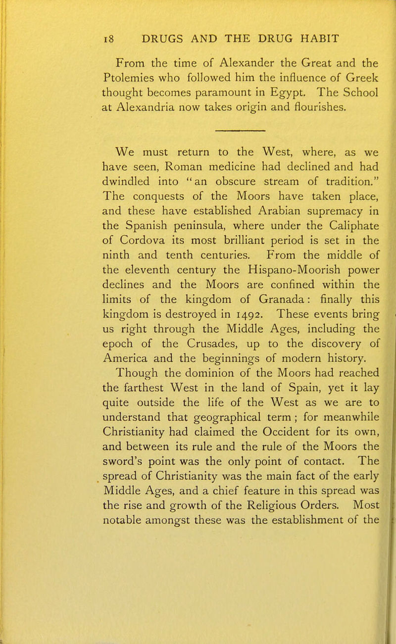 From the time of Alexander the Great and the Ptolemies who followed him the influence of Greek thought becomes paramount in Egypt. The School at Alexandria now takes origin and flourishes. We must return to the West, where, as we have seen, Roman medicine had declined and had dwindled into an obscure stream of tradition. The conquests of the Moors have taken place, and these have established Arabian supremacy in the Spanish peninsula, where under the Caliphate of Cordova its most brilliant period is set in the ninth and tenth centuries. From the middle of the eleventh century the Hispano-Moorish power declines and the Moors are confined within the limits of the kingdom of Granada: finally this kingdom is destroyed in 1492. These events bring us right through the Middle Ages, including the epoch of the Crusades, up to the discovery of America and the beginnings of modern history. Though the dominion of the Moors had reached the farthest West in the land of Spain, yet it lay quite outside the life of the West as we are to understand that geographical term ; for meanwhile Christianity had claimed the Occident for its own, and between its rule and the rule of the Moors the sword's point was the only point of contact. The spread of Christianity was the main fact of the early Middle Ages, and a chief feature in this spread was the rise and growth of the Religious Orders. Most notable amongst these was the establishment of the