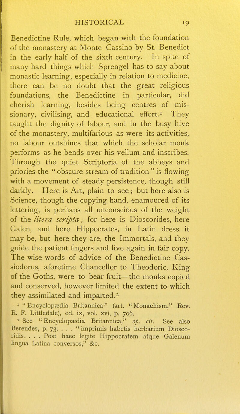 Benedictine Rule, which began with the foundation of the monastery at Monte Cassino by St. Benedict in the early half of the sixth century. In spite of many hard things which Sprengel has to say about monastic learning, especially in relation to medicine, there can be no doubt that the great religious foundations, the Benedictine in particular, did cherish learning, besides being centres of mis- sionary, civilising, and educational effort' They taught the dignity of labour, and in the busy hive of the monastery, multifarious as were its activities, no labour outshines that which the scholar monk performs as he bends over his vellum and inscribes. Through the quiet Scriptoria of the abbeys and priories the  obscure stream of tradition  is flowing with a movement of steady persistence, though still darkly. Here is Art, plain to see ; but here also is Science, though the copying hand, enamoured of its lettering, is perhaps all unconscious of the weight of the litera scripta; for here is Dioscorides, here Galen, and here Hippocrates, in Latin dress it may be, but here they are, the Immortals, and they guide the patient fingers and live again in fair copy. The wise words of advice of the Benedictine Cas- siodorus, aforetime Chancellor to Theodoric, King of the Goths, were to bear fruit—the monks copied and conserved, however limited the extent to which they assimilated and imparted.^ ' Encyclopaedia Britannica (art.  Monachism, Rev. R. F. Littledale), ed. ix, vol. xvi, p. 706. ' See  Encyclopaedia Britannica, op. cil. See also Berendes, p. 73. . . .  imprimis habetis herbarium Diosco- ridis. . . . Post haec legite Hippocratem atque Galenum lingua Latina converses, &c.