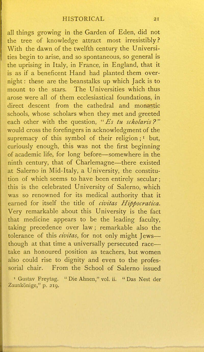 all things growing in the Garden of Eden, did not the tree of knowledge attract most irresistibly? With the dawn of the twelfth century the Universi- ties begin to arise, and so spontaneous, so general is the uprising in Italy, in France, in England, that it is as if a beneficent Hand had planted them over- night : these are the beanstalks up which Jack is to mount to the stars. The Universities which thus arose were all of them ecclesiastical foundations, in direct descent from the cathedral and monastic schools, whose scholars when they met and greeted each other with the question, Es tu scholaris ? would cross the forefingers in acknowledgment of the supremacy of this symbol of their religion ; ^ but, curiously enough, this was not the first beginning of academic life, for long before—somewhere in the ninth century, that of Charlemagne—there existed at Salerno in Mid-Italy, a University, the constitu- tion of which seems to have been entirely secular; this is the celebrated University of Salerno, which was so renowned for its medical authority that it earned for itself the title of civitas Hippocratica. Very remarkable about this University is the fact that medicine appears to be the leading faculty, taking precedence over law ; remarkable also the tolerance of this civitas, for not only might Jews— though at that time a universally persecuted race— take an honoured position as teachers, but women also could rise to dignity and even to the profes- sorial chair. From the School of Salerno issued ' Gustav Freytag.  Die Ahnen, vol, ii,  Das Nest der Zaunkonige, p. 219,