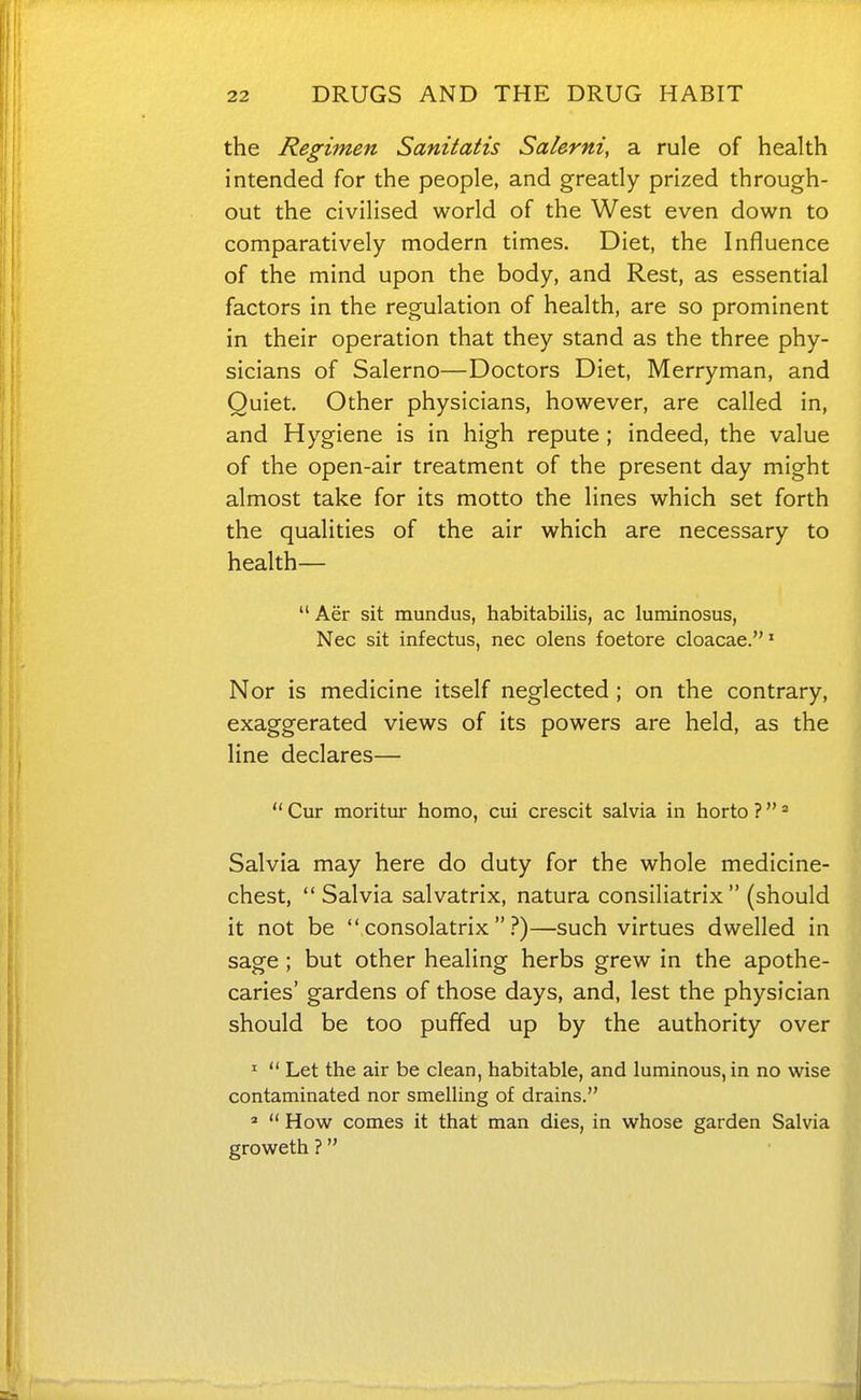 the Regimen Sanitatis Salerni, a rule of health intended for the people, and greatly prized through- out the civilised world of the West even down to comparatively modern times. Diet, the Influence of the mind upon the body, and Rest, as essential factors in the regulation of health, are so prominent in their operation that they stand as the three phy- sicians of Salerno—Doctors Diet, Merryman, and Quiet. Other physicians, however, are called in, and Hygiene is in high repute ; indeed, the value of the open-air treatment of the present day might almost take for its motto the lines which set forth the qualities of the air which are necessary to health—  Aer sit mundus, habitabilis, ac luminosus, Nec sit infectus, nec olens foetore cloacae.' Nor is medicine itself neglected ; on the contrary, exaggerated views of its powers are held, as the line declares—  Cur moritur homo, cui crescit salvia in horto ? = Salvia may here do duty for the whole medicine- chest,  Salvia salvatrix, natura consiliatrix  (should it not be  consolatrix  i*)—such virtues dwelled in sage ; but other healing herbs grew in the apothe- caries' gardens of those days, and, lest the physician should be too puffed up by the authority over '  Let the air be clean, habitable, and luminous, in no wise contaminated nor smelling of drains. »  How comes it that man dies, in whose garden Salvia groweth ?