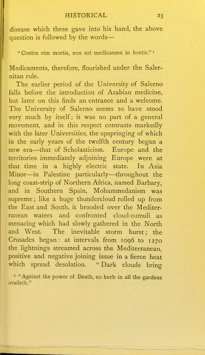 HISTORICAL 23 disease which these gave into his hand, the above question is followed by the words— Contra vim mortis, non est medicamen in hortis.' Medicaments, therefore, flourished under the Saler- nitan rule. The earlier period of the University of Salerno falls before the introduction of Arabian medicine, but later on this finds an entrance and a welcome. The University of Salerno seems to have stood very much by itself; it was no part of a general movement, and in this respect contrasts markedly with the later Universities, the upspringing of which in the early years of the twelfth century began a new era—that of Scholasticism. Europe and the territories immediately adjoining Europe were at that time in a highly electric state. In Asia Minor—in Palestine particularly—throughout the long coast-strip of Northern Africa, named Barbary, and in Southern Spain, Mohammedanism was supreme ; like a huge thundercloud rolled up from the East and South, it brooded over the Mediter- ranean waters and confronted cloud-cumuli as menacing which had slowly gathered in the North and West. The inevitable storm burst; the Crusades began: at intervals from 1096 to 1270 the lightnings streamed across the Mediterranean, positive and negative joining issue in a fierce heat which spread desolation.  Dark clouds bring '  Against the power of Death, no herb in all the gardens availeth.