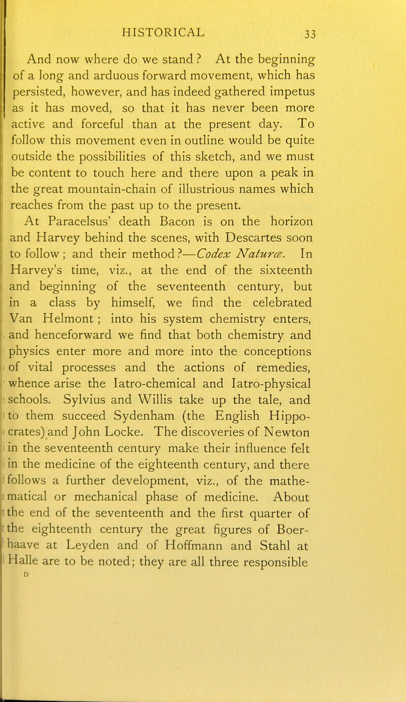 And now where do we stand ? At the beginning of a long and arduous forward movement, which has persisted, however, and has indeed gathered impetus as it has moved, so that it has never been more active and forceful than at the present day. To follow this movement even in outline would be quite outside the possibilities of this sketch, and we must be content to touch here and there upon a peak in the great mountain-chain of illustrious names which reaches from the past up to the present. At Paracelsus' death Bacon is on the horizon and Harvey behind the scenes, with Descartes soon to follow ; and their method ?—Codex Natures. In Harvey's time, viz., at the end of the sixteenth and beginning of the seventeenth century, but in a class by himself, we find the celebrated Van Helmont; into his system chemistry enters, . and henceforward we find that both chemistry and ; physics enter more and more into the conceptions I of vital processes and the actions of remedies, ' whence arise the latro-chemical and latro-physical : schools. Sylvius and Willis take up the tale, and I to them succeed Sydenham (the English Hippo- I crates) and John Locke. The discoveries of Newton i in the seventeenth century make their influence felt i in the medicine of the eighteenth century, and there I follows a further development, viz., of the mathe- matical or mechanical phase of medicine. About the end of the seventeenth and the first quarter of ^the eighteenth century the great figures of Boer- haave at Leyden and of Hoffmann and Stahl at 1 Halle are to be noted; they are all three responsible
