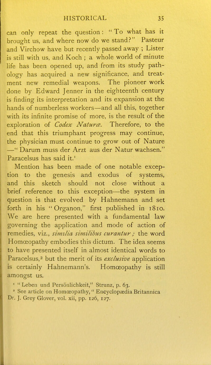 can only repeat the question :  To what has it brouorht us, and where now do we stand? Pasteur and Virchow have but recently passed away ; Lister is still with us, and Koch ; a whole world of minute life has been opened up, and from its study path- ology has acquired a new significance, and treat- ment new remedial weapons. The pioneer work done by Edward Jenner in the eighteenth century is finding its interpretation and its expansion at the hands of numberless workers—and all this, together with its infinite promise of more, is the result of the exploration of Codex Natures. Therefore, to the end that this triumphant progress may continue, the physician must continue to grow out of Nature — Darum muss der Arzt aus der Natur wachsen. Paracelsus has said it.' Mention has been made of one notable excep- tion to the genesis and exodus of systems, and this sketch should not close without a brief reference to this exception—the system in question is that evolved by Hahnemann and set forth in his  Organon, first published in 1810. We are here presented with a fundamental law governing the application and mode of action of remedies, viz., similia similibus curantur; the word Homoeopathy embodies this dictum. The idea seems to have presented itself in almost identical words to Paracelsus,2 but the merit of its exclusive application is certainly Hahnemann's, Homoeopathy is still amongst us. '  Leben und Personlichkeit, Strunz, p. 63. ^ See article on Homoeopathy,  Encyclopaedia Britannica Dr. J. Grey Glover, vol. xii, pp. 126, 127.