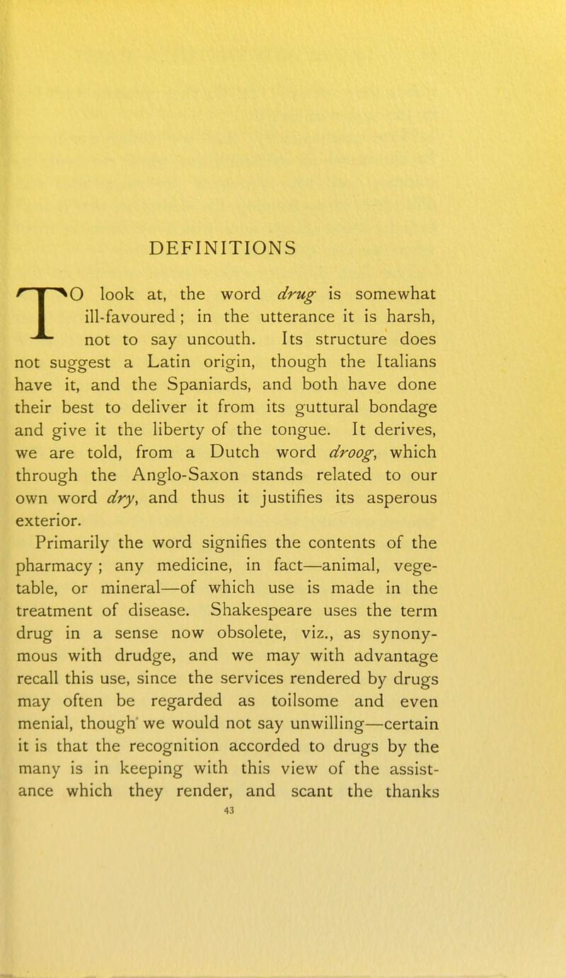 DEFINITIONS TO look at, the word drug is somewhat ill-favoured ; in the utterance it is harsh, not to say uncouth. Its structure does not suo-a-est a Latin orio-in, thoug^h the Italians have it, and the Spaniards, and both have done their best to deliver it from its guttural bondage and give it the liberty of the tongue. It derives, we are told, from a Dutch word droog, which through the Anglo-Saxon stands related to our own word dry, and thus it justifies its asperous exterior. Primarily the word signifies the contents of the pharmacy; any medicine, in fact—animal, vege- table, or mineral—of which use is made in the treatment of disease. Shakespeare uses the term drug in a sense now obsolete, viz., as synony- mous with drudge, and we may with advantage recall this use, since the services rendered by drugs may often be regarded as toilsome and even menial, though' we would not say unwilling—certain it is that the recognition accorded to drugs by the many is in keeping with this view of the assist- ance which they render, and scant the thanks