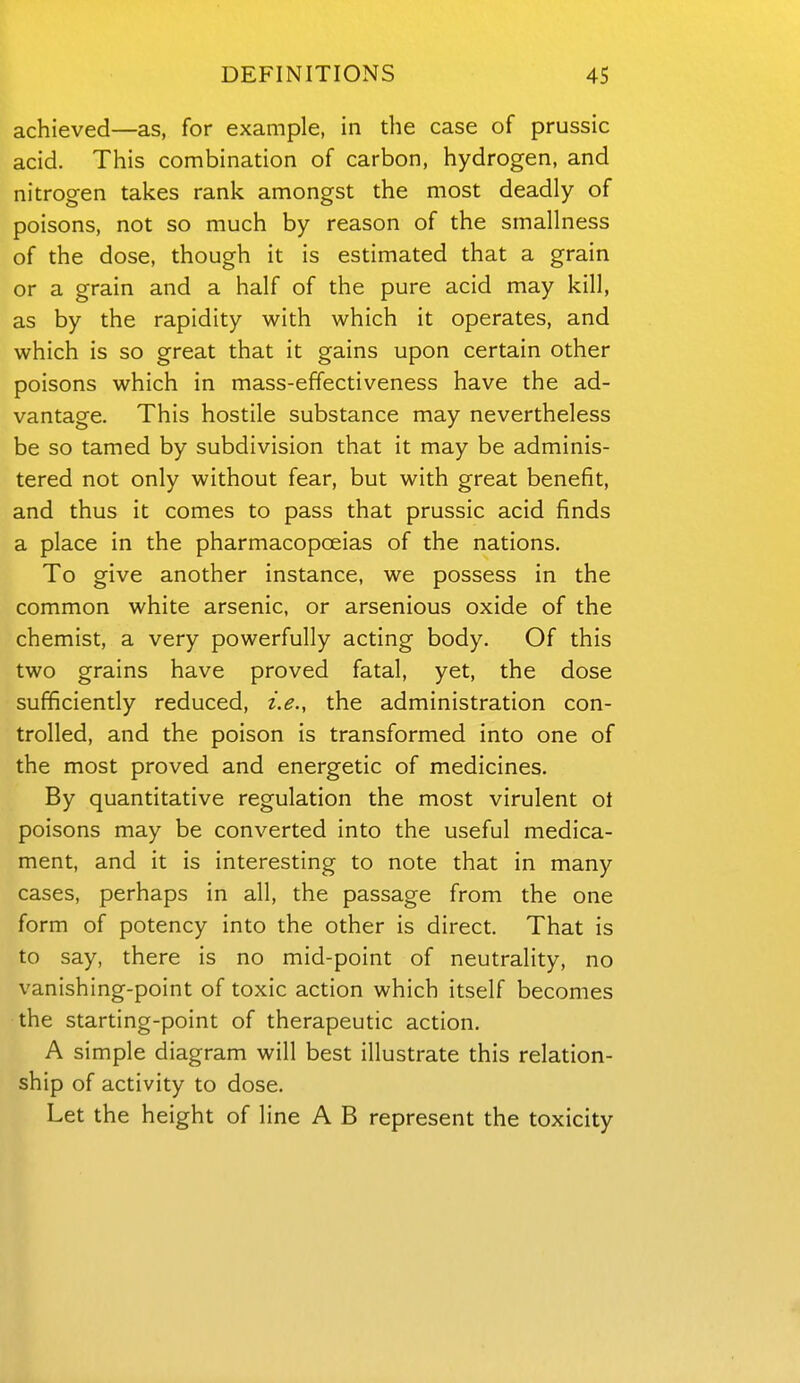 achieved—as, for example, in the case of prussic acid. This combination of carbon, hydrogen, and nitrogen takes rank amongst the most deadly of poisons, not so much by reason of the smallness of the dose, though it is estimated that a grain or a grain and a half of the pure acid may kill, as by the rapidity with which it operates, and which is so great that it gains upon certain other poisons which in mass-effectiveness have the ad- vantage. This hostile substance may nevertheless be so tamed by subdivision that it may be adminis- tered not only without fear, but with great benefit, and thus it comes to pass that prussic acid finds a place in the pharmacopoeias of the nations. To give another instance, we possess in the common white arsenic, or arsenious oxide of the chemist, a very powerfully acting body. Of this two grains have proved fatal, yet, the dose sufficiently reduced, i.e., the administration con- trolled, and the poison is transformed into one of the most proved and energetic of medicines. By quantitative regulation the most virulent ot poisons may be converted into the useful medica- ment, and it is interesting to note that in many cases, perhaps in all, the passage from the one form of potency into the other is direct. That is to say, there is no mid-point of neutrality, no vanishing-point of toxic action which itself becomes the starting-point of therapeutic action. A simple diagram will best illustrate this relation- ship of activity to dose. Let the height of line A B represent the toxicity