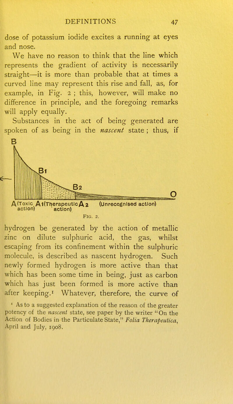 dose of potassium iodide excites a running at eyes and nose. We have no reason to think that the line which represents the gradient of activity is necessarily straight—it is more than probable that at times a curved line may represent this rise and fall, as, for example, in Fig. 2 ; this, however, will make no difference in principle, and the foregoing remarks will apply equally. Substances in the act of being generated are spoken of as being in the nascent state ; thus, if B AfToxic AldherapeutlcAa (Unrecognised action) action) ' action) Fig. 2. hydrogen be generated by the action of metallic zinc on dilute sulphuric acid, the gas, whilst escaping from its confinement within the sulphuric molecule, is described as nascent hydrogen. Such newly formed hydrogen is more active than that which has been some time in being, just as carbon which has just been formed is more active than after keeping. ^ Whatever, therefore, the curve of ' As to a suggested explanation of the reason of the greater potency of the nascent state, see paper by the writer On the Action of Bodies in the Particulate State, Folia Therapeutica, April and July, 1908.