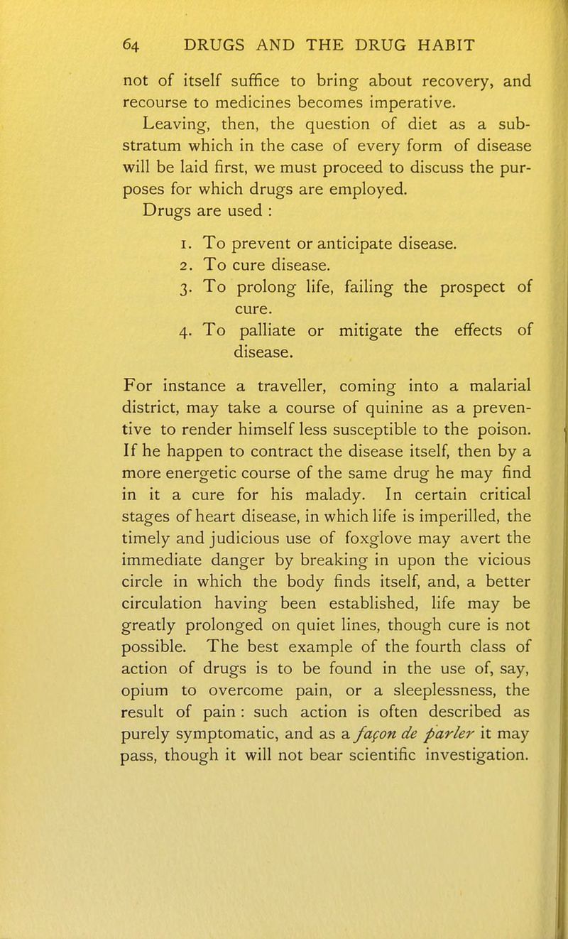 not of itself suffice to bring about recovery, and recourse to medicines becomes imperative. Leaving, then, the question of diet as a sub- stratum which in the case of every form of disease will be laid first, we must proceed to discuss the pur- poses for which drugs are employed. Drugs are used : 1. To prevent or anticipate disease. 2. To cure disease. 3. To prolong life, failing the prospect of cure. 4. To palliate or mitigate the effects of disease. For instance a traveller, coming into a malarial district, may take a course of quinine as a preven- tive to render himself less susceptible to the poison. If he happen to contract the disease itself, then by a more energetic course of the same drug he may find in it a cure for his malady. In certain critical stages of heart disease, in which life is imperilled, the timely and judicious use of foxglove may avert the immediate danger by breaking in upon the vicious circle in which the body finds itself, and, a better circulation having been established, life may be greatly prolonged on quiet lines, though cure is not possible. The best example of the fourth class of action of drugs is to be found in the use of, say, opium to overcome pain, or a sleeplessness, the result of pain : such action is often described as purely symptomatic, and as a fagon de parler it may pass, though it will not bear scientific investigation.