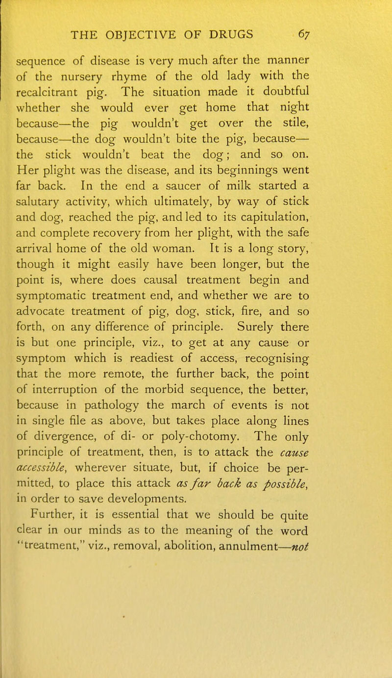 sequence of disease is very much after the manner of the nursery rhyme of the old lady with the recalcitrant pig. The situation made it doubtful whether she would ever get home that night because—the pig wouldn't get over the stile, because—the dog wouldn't bite the pig, because— the stick wouldn't beat the dog; and so on. Her plight was the disease, and its beginnings went far back. In the end a saucer of milk started a salutary activity, which ultimately, by way of stick and dog, reached the pig, and led to its capitulation, and complete recovery from her plight, with the safe arrival home of the old woman. It is a long story, though it might easily have been longer, but the point is, where does causal treatment begin and symptomatic treatment end, and whether we are to advocate treatment of pig, dog, stick, fire, and so forth, on any difference of principle. Surely there is but one principle, viz., to get at any cause or symptom which is readiest of access, recognising that the more remote, the further back, the point of interruption of the morbid sequence, the better, because in pathology the march of events is not in single file as above, but takes place along lines of divergence, of di- or poly-chotomy. The only principle of treatment, then, is to attack the cause accessible, wherever situate, but, if choice be per- mitted, to place this attack as far back as possible, in order to save developments. Further, it is essential that we should be quite clear in our minds as to the meaning of the word treatment, viz., removal, abolition, annulment—not