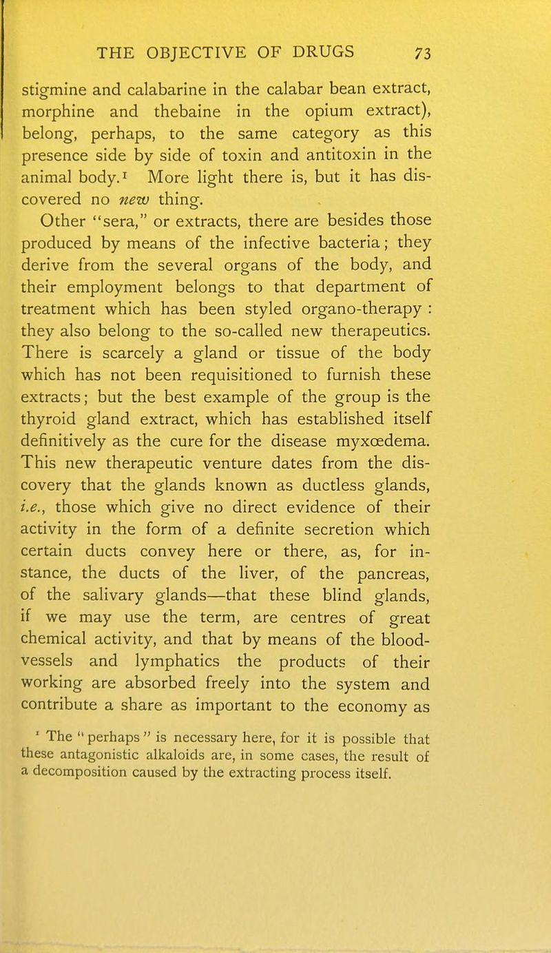 stigmine and calabarine in the calabar bean extract, morphine and thebaine in the opium extract), belong, perhaps, to the same category as this presence side by side of toxin and antitoxin in the animal body.^ More light there is, but it has dis- covered no new thing. Other sera, or extracts, there are besides those produced by means of the infective bacteria; they derive from the several organs of the body, and their employment belongs to that department of treatment which has been styled organo-therapy : they also belong to the so-called new therapeutics. There is scarcely a gland or tissue of the body which has not been requisitioned to furnish these extracts; but the best example of the group is the thyroid gland extract, which has established itself definitively as the cure for the disease myxcedema. This new therapeutic venture dates from the dis- covery that the glands known as ductless glands, i.e., those which give no direct evidence of their activity in the form of a definite secretion which certain ducts convey here or there, as, for in- stance, the ducts of the liver, of the pancreas, of the salivary glands—that these blind glands, if we may use the term, are centres of great chemical activity, and that by means of the blood- vessels and lymphatics the products of their working are absorbed freely into the system and contribute a share as important to the economy as ' The perhaps is necessary here, for it is possible that these antagonistic alkaloids are, in some cases, the x-esult of a decomposition caused by the extracting process itself.