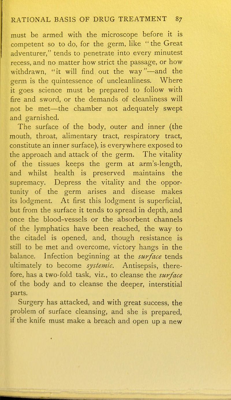 must be armed with the microscope before it is competent so to do, for the germ, Hke the Great adventurer, tends to penetrate into every minutest recess, and no matter how strict the passage, or how withdrawn, it will find out the way—and the germ is the quintessence of uncleanliness. Where it goes science must be prepared to follow with fire and sword, or the demands of cleanliness will not be met—the chamber not adequately swept and garnished. The surface of the body, outer and inner (the mouth, throat, alimentary tract, respiratory tract, constitute an inner surface), is everywhere exposed to the approach and attack of the germ. The vitality of the tissues keeps the germ at arm's-length, and whilst health is preserved maintains the supremacy. Depress the vitality and the oppor- tunity of the germ arises and disease makes its lodgment. At first this lodgment is superficial, but from the surface it tends to spread in depth, and once the blood-vessels or the absorbent channels of the lymphatics have been reached, the way to the citadel is opened, and, though resistance is still to be met and overcome, victory hangs in the balance. Infection beginning at the surface tends ultimately to become systemic. Antisepsis, there- fore, has a two-fold task, viz., to cleanse the surface of the body and to cleanse the deeper, interstitial parts. Surgery has attacked, and with great success, the problem of surface cleansing, and she is prepared, if the knife must make a breach and open up a new