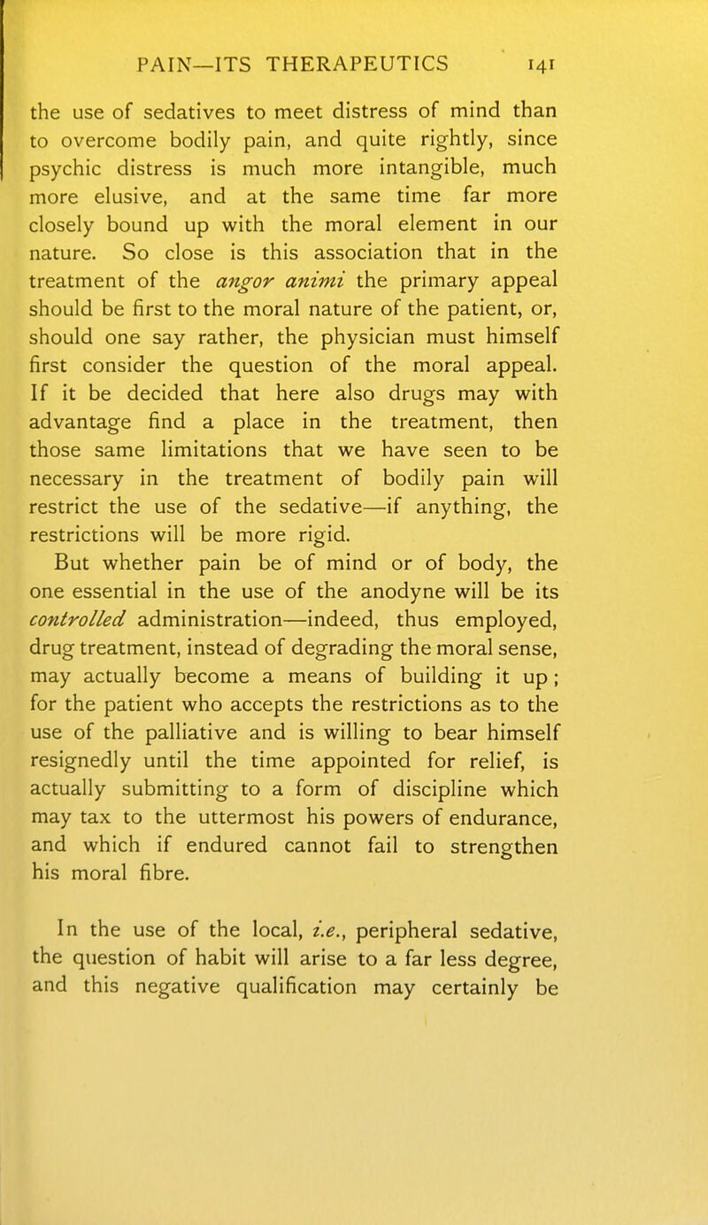the use of sedatives to meet distress of mind than to overcome bodily pain, and quite rightly, since psychic distress is much more intangible, much more elusive, and at the same time far more closely bound up with the moral element in our nature. So close is this association that in the treatment of the angor animi the primary appeal should be first to the moral nature of the patient, or, should one say rather, the physician must himself first consider the question of the moral appeal. If it be decided that here also drugs may with advantage find a place in the treatment, then those same limitations that we have seen to be necessary in the treatment of bodily pain will restrict the use of the sedative—if anything, the restrictions will be more rigid. But whether pain be of mind or of body, the one essential in the use of the anodyne will be its controlled administration—indeed, thus employed, drug treatment, instead of degrading the moral sense, may actually become a means of building it up; for the patient who accepts the restrictions as to the use of the palliative and is willing to bear himself resignedly until the time appointed for relief, is actually submitting to a form of discipline which may tax to the uttermost his powers of endurance, and which if endured cannot fail to strengthen his moral fibre. In the use of the local, i.e., peripheral sedative, the question of habit will arise to a far less degree, and this negative qualification may certainly be