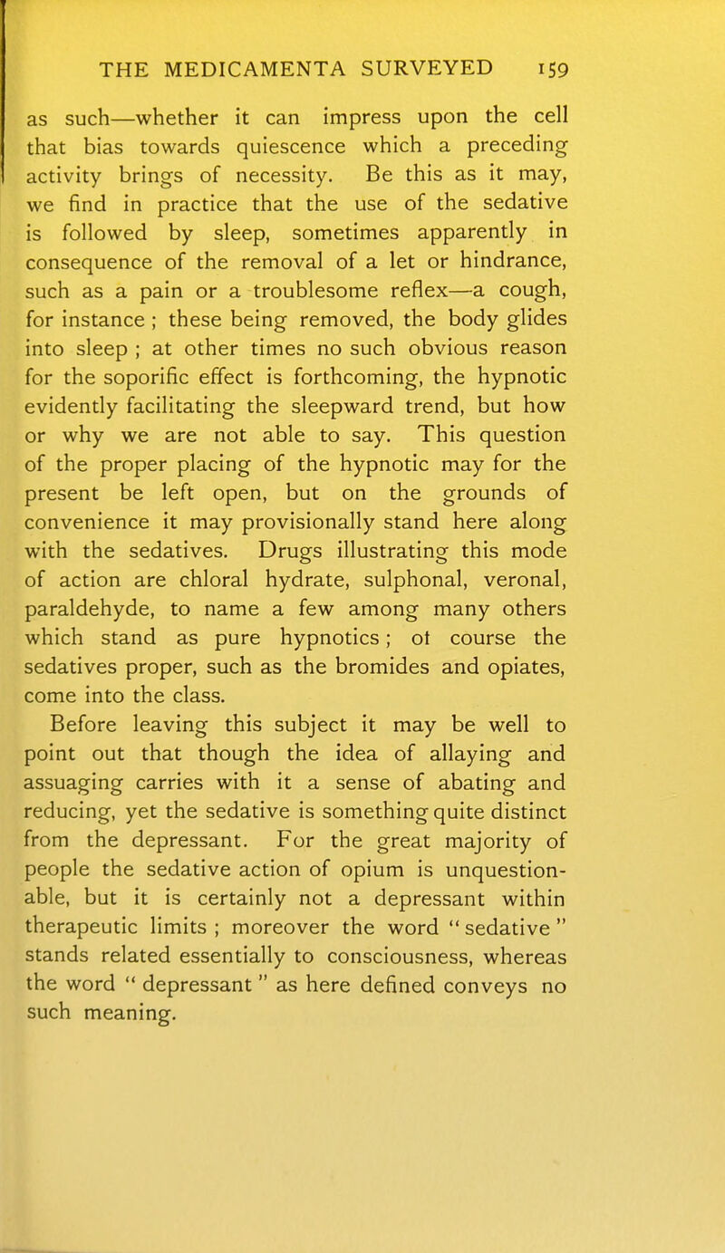 as such—whether it can impress upon the cell that bias towards quiescence which a preceding activity brings of necessity. Be this as it may, we find in practice that the use of the sedative is followed by sleep, sometimes apparently in consequence of the removal of a let or hindrance, such as a pain or a troublesome reflex—a cough, for instance ; these being removed, the body glides into sleep ; at other times no such obvious reason for the soporific effect is forthcoming, the hypnotic evidently facilitating the sleepward trend, but how or why we are not able to say. This question of the proper placing of the hypnotic may for the present be left open, but on the grounds of convenience it may provisionally stand here along with the sedatives. Drugs illustrating this mode of action are chloral hydrate, sulphonal, veronal, paraldehyde, to name a few among many others which stand as pure hypnotics; ot course the sedatives proper, such as the bromides and opiates, come into the class. Before leaving this subject it may be well to point out that though the idea of allaying and assuaging carries with it a sense of abating and reducing, yet the sedative is something quite distinct from the depressant. For the great majority of people the sedative action of opium is unquestion- able, but it is certainly not a depressant within therapeutic limits ; moreover the word sedative stands related essentially to consciousness, whereas the word depressant as here defined conveys no such meaning.