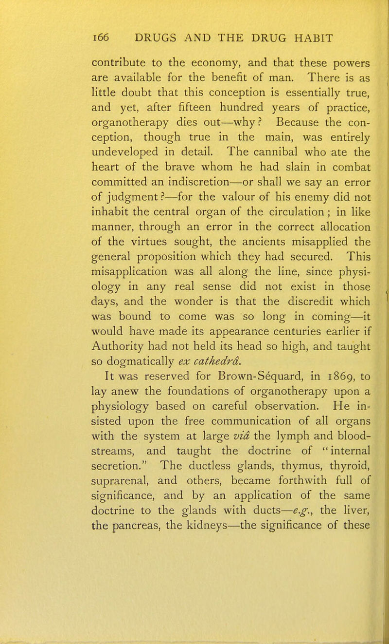 contribute to the economy, and that these powers are available for the benefit of man. There is as little doubt that this conception is essentially true, and yet, after fifteen hundred years of practice, organotherapy dies out—why ? Because the con- ception, though true in the main, was entirely undeveloped in detail. The cannibal who ate the heart of the brave whom he had slain in combat committed an indiscretion—or shall we say an error of judgment ?—for the valour of his enemy did not inhabit the central organ of the circulation; in like manner, through an error in the correct allocation of the virtues sought, the ancients misapplied the general proposition which they had secured. This misapplication was all along the line, since physi- ology in any real sense did not exist in those days, and the wonder is that the discredit which was bound to come was so long in coming—it would have made its appearance centuries earlier if Authority had not held its head so high, and taught so dogmatically ex cathedra. It was reserved for Brown-Sequard, in 1869, to lay anew the foundations of organotherapy upon a physiology based on careful observation. He in- sisted upon the free communication of all organs with the system at large via the lymph and blood- streams, and taught the doctrine of internal secretion. The ductless glands, thymus, thyroid, suprarenal, and others, became forthwith full of significance, and by an application of the same doctrine to the glands with ducts—e.g., the liver, the pancreas, the kidneys—the significance of these
