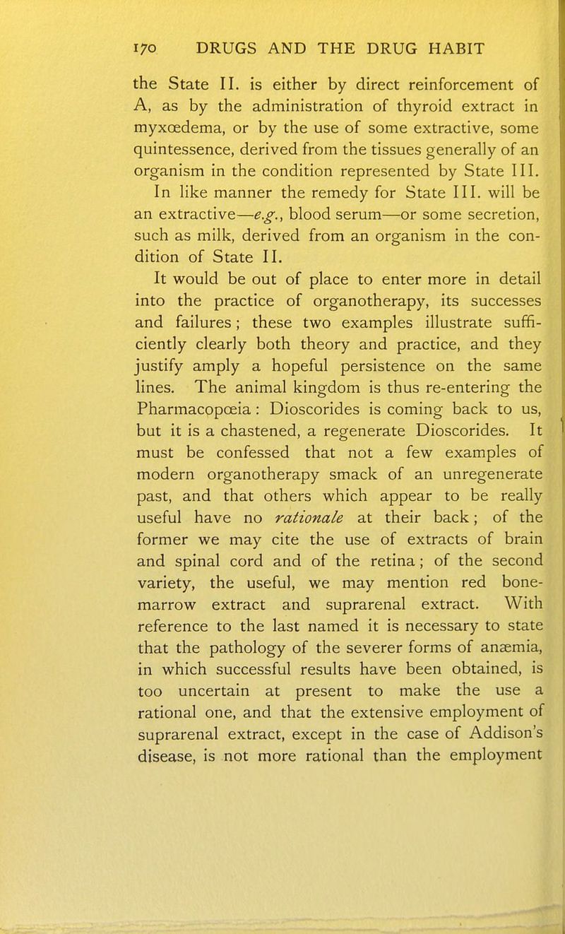 the State II. is either by direct reinforcement of A, as by the administration of thyroid extract in myxcedema, or by the use of some extractive, some quintessence, derived from the tissues generally of an organism in the condition represented by State III. In like manner the remedy for State III, will be an extractive—e.g., blood serum—or some secretion, such as milk, derived from an organism in the con- dition of State II. It would be out of place to enter more in detail into the practice of organotherapy, its successes and failures; these two examples illustrate suffi- ciently clearly both theory and practice, and they justify amply a hopeful persistence on the same lines. The animal kingdom is thus re-entering the Pharmacopoeia: Dioscorides is coming back to us, but it is a chastened, a regenerate Dioscorides, It must be confessed that not a few examples of modern organotherapy smack of an unregenerate past, and that others which appear to be really useful have no rationale at their back; of the former we may cite the use of extracts of brain and spinal cord and of the retina; of the second variety, the useful, we may mention red bone- marrow extract and suprarenal extract. With reference to the last named it is necessary to state that the pathology of the severer forms of anaemia, in which successful results have been obtained, is too uncertain at present to make the use a rational one, and that the extensive employment of suprarenal extract, except in the case of Addison's disease, is not more rational than the employment