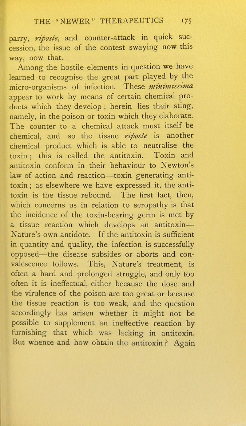 parry, riposte, and counter-attack in quick suc- cession, the issue of the contest swaying now this way, now that. Among the hostile elements in question we have learned to recognise the great part played by the micro-organisms of infection. These minimissima appear to work by means of certain chemical pro- ducts which they develop ; herein lies their sting, namely, in the poison or toxin which they elaborate. The counter to a chemical attack must itself be chemical, and so the tissue riposte is another chemical product which is able to neutralise the toxin; this is called the antitoxin. Toxin and antitoxin conform in their behaviour to Newton's law of action and reaction—toxin generating anti- toxin ; as elsewhere we have expressed it, the anti- toxin is the tissue rebound. The first fact, then, which concerns us in relation to seropathy is that the incidence of the toxin-bearing germ is met by a tissue reaction which develops an antitoxin— Nature's own antidote. If the antitoxin is sufficient in quantity and quality, the infection is successfully opposed—the disease subsides or aborts and con- valescence follows. This, Nature's treatment, is often a hard and prolonged struggle, and only too often it is ineffectual, either because the dose and the virulence of the poison are too great or because the tissue reaction is too weak, and the question accordingly has arisen whether it might not be possible to supplement an ineffective reaction by furnishing that which was lacking in antitoxin. But whence and how obtain the antitoxin ? Again