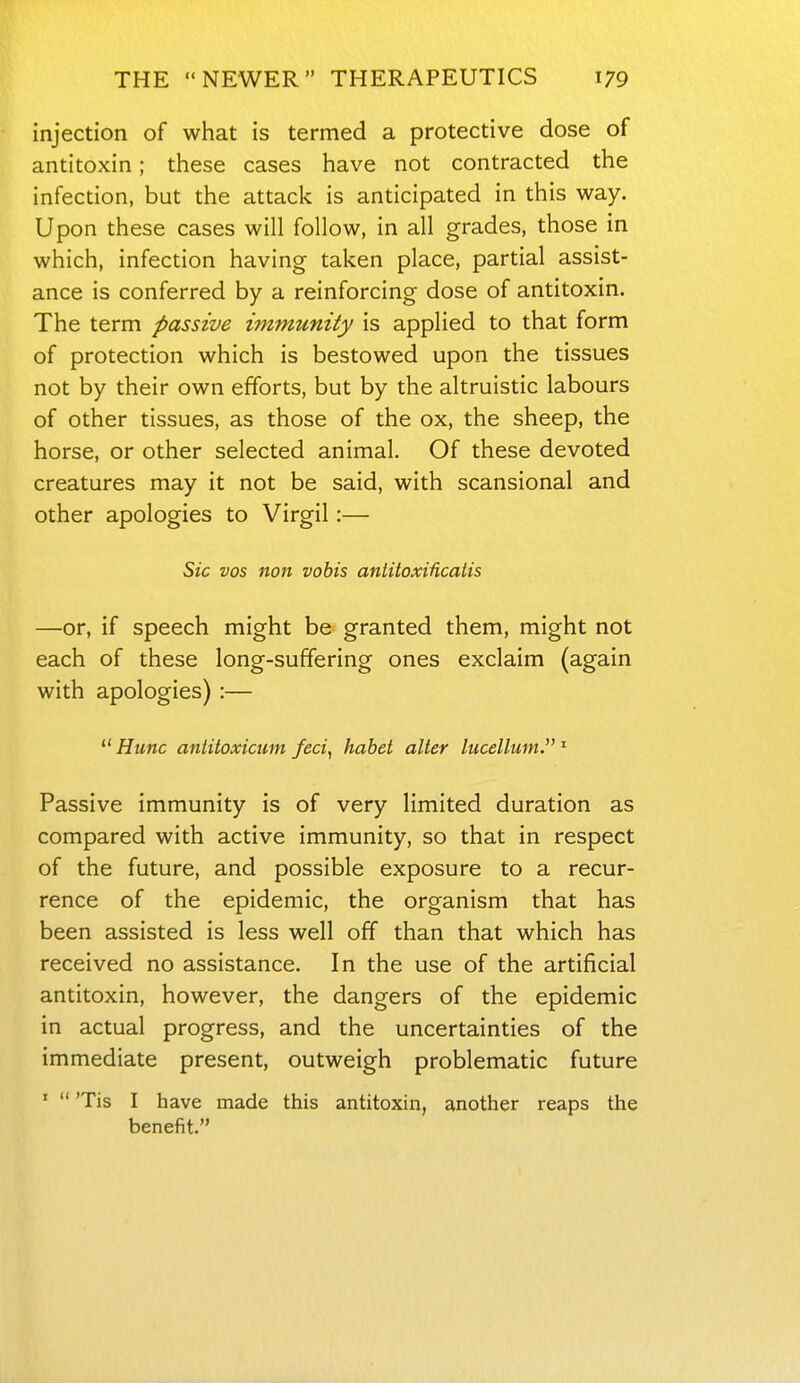 injection of what is termed a protective dose of antitoxin; these cases have not contracted the infection, but the attaci< is anticipated in this way. Upon these cases will follow, in all grades, those in which, infection having taken place, partial assist- ance is conferred by a reinforcing dose of antitoxin. The term passive immunity is applied to that form of protection which is bestowed upon the tissues not by their own efforts, but by the altruistic labours of other tissues, as those of the ox, the sheep, the horse, or other selected animal. Of these devoted creatures may it not be said, with scansional and other apologies to Virgil:— Sic vos non vobis antitoxificatis —or, if speech might be granted them, might not each of these long-suffering ones exclaim (again with apologies) :—  Hunc antitoxicum feci^ hahet alter lucellum.  Passive immunity is of very limited duration as compared with active immunity, so that in respect of the future, and possible exposure to a recur- rence of the epidemic, the organism that has been assisted is less well off than that which has received no assistance. In the use of the artificial antitoxin, however, the dangers of the epidemic in actual progress, and the uncertainties of the immediate present, outweigh problematic future '  'Tis I have made this antitoxin, another reaps the benefit.