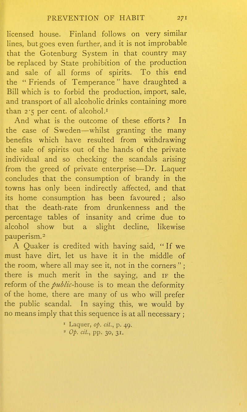 licensed house. Finland follows on very similar lines, but goes even further, and it is not improbable that the Gotenburg System in that country may be replaced by State prohibition of the production and sale of all forms of spirits. To this end the  Friends of Temperance  have draughted a Bill which is to forbid the production, import, sale, and transport of all alcoholic drinks containing more than 2*5 per cent, of alcohol.' And what is the outcome of these efforts ? In the case of Sweden—whilst granting the many benefits which have resulted from withdrawing the sale of spirits out of the hands of the private individual and so checking the scandals arising from the greed of private enterprise—Dr. Laquer concludes that the consumption of brandy in the towns has only been indirectly affected, and that its home consumption has been favoured ; also that the death-rate from drunkenness and the percentage tables of insanity and crime due to alcohol show but a slight decline, likewise pauperism. 2 A Quaker is credited with having said,  If we must have dirt, let us have it in the middle of the room, where all may see it, not in the corners  ; there is much merit in the saying, and if the reform of the pttblic-]\ous& is to mean the deformity of the home, there are many of us who will prefer the public scandal. In saying this, we would by no means imply that this sequence is at all necessary ; ' Laquer, op. cit.^ p. 49. Op. ciL, pp. 30, 31.