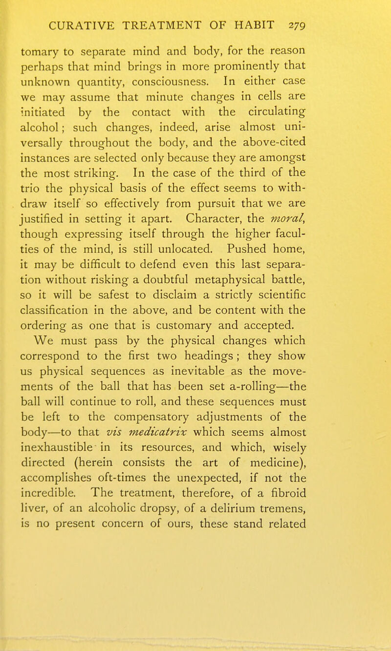 tomary to separate mind and body, for the reason perhaps that mind brings in more prominently that unl^nown quantity, consciousness. In either case we may assume that minute changes in cells are initiated by the contact with the circulating alcohol; such changes, indeed, arise almost uni- versally throughout the body, and the above-cited instances are selected only because they are amongst the most striking. In the case of the third of the trio the physical basis of the effect seems to with- draw itself so effectively from pursuit that we are justified in setting it apart. Character, the moral, though expressing itself through the higher facul- ties of the mind, is still unlocated. Pushed home, it may be difficult to defend even this last separa- tion without risking a doubtful metaphysical battle, so it will be safest to disclaim a strictly scientific classification in the above, and be content with the ordering as one that is customary and accepted. We must pass by the physical changes which correspond to the first two headings ; they show us physical sequences as inevitable as the move- ments of the ball that has been set a-rolling—the ball will continue to roll, and these sequences must be left to the compensatory adjustments of the body—to that vis medicatrix which seems almost inexhaustible in its resources, and which, wisely directed (herein consists the art of medicine), accomplishes oft-times the unexpected, if not the incredible. The treatment, therefore, of a fibroid liver, of an alcoholic dropsy, of a delirium tremens, is no present concern of ours, these stand related