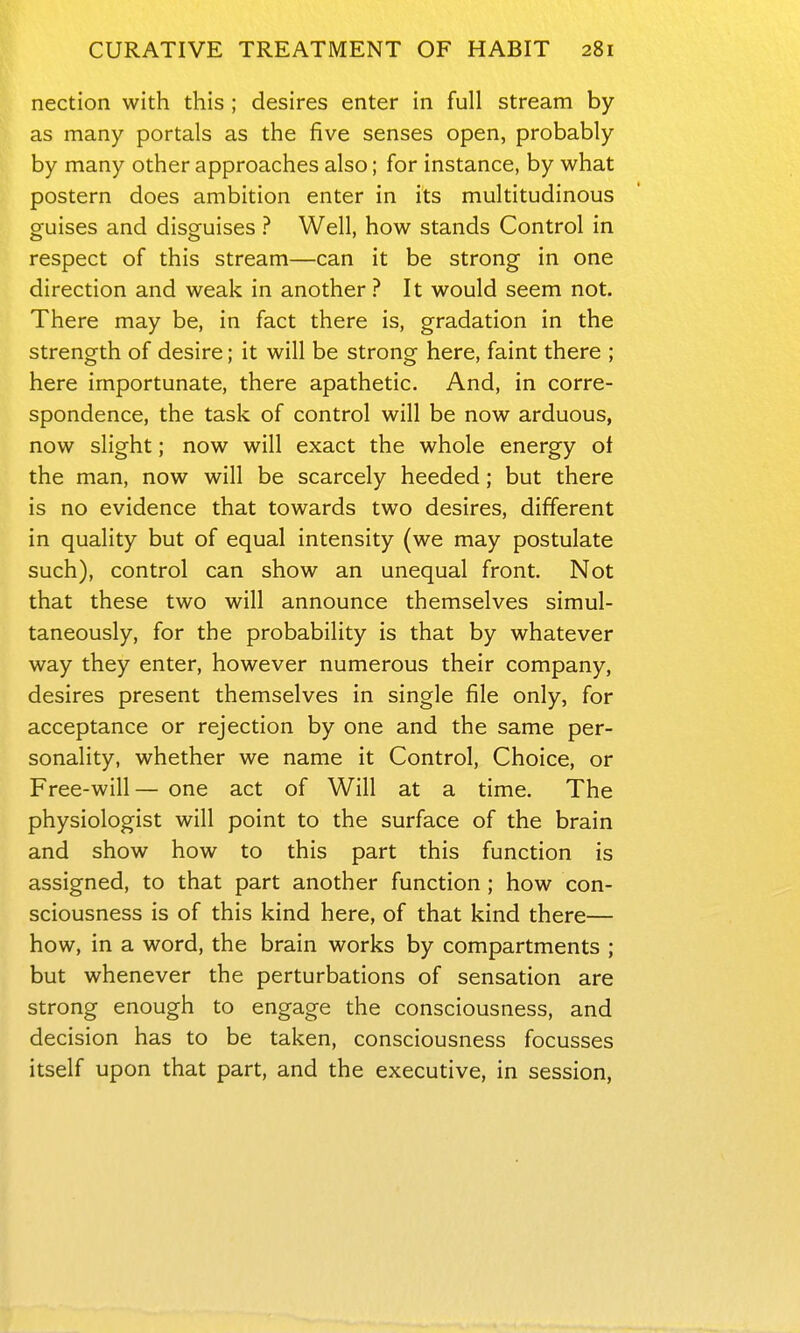 nection with this ; desires enter in full stream by as many portals as the five senses open, probably by many other approaches also; for instance, by what postern does ambition enter in its multitudinous guises and disguises ? Well, how stands Control in respect of this stream—can it be strong in one direction and weak in another ? It would seem not. There may be, in fact there is, gradation in the strength of desire; it will be strong here, faint there ; here importunate, there apathetic. And, in corre- spondence, the task of control will be now arduous, now slight; now will exact the whole energy of the man, now will be scarcely heeded; but there is no evidence that towards two desires, different in quality but of equal intensity (we may postulate such), control can show an unequal front. Not that these two will announce themselves simul- taneously, for the probability is that by whatever way they enter, however numerous their company, desires present themselves in single file only, for acceptance or rejection by one and the same per- sonality, whether we name it Control, Choice, or Free-will— one act of Will at a time. The physiologist will point to the surface of the brain and show how to this part this function is assigned, to that part another function ; how con- sciousness is of this kind here, of that kind there— how, in a word, the brain works by compartments ; but whenever the perturbations of sensation are strong enough to engage the consciousness, and decision has to be taken, consciousness focusses itself upon that part, and the executive, in session,