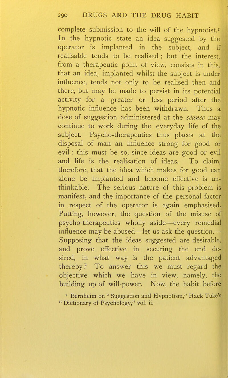 complete submission to the will of the hypnotist.' In the hypnotic state an idea suggested by the operator is implanted in the subject, and if realisable tends to be realised ; but the interest, from a therapeutic point of view, consists in this, that an idea, implanted whilst the subject is under influence, tends not only to be realised then and there, but may be made to persist in its potential activity for a greater or less period after the hypnotic influence has been withdrawn. Thus a dose of suggestion administered at the sdance may continue to work during the everyday life of the subject. Psycho-therapeutics thus places at the disposal of man an influence strong for good or evil: this must be so, since ideas are good or evil and life is the realisation of ideas. To claim, therefore, that the idea which makes for good can alone be implanted and become effective is un- thinkable. The serious nature of this problem is manifest, and the importance of the personal factor in respect of the operator is again emphasised. Putting, however, the question of the misuse of psycho-therapeutics wholly aside—every remedial influence may be abused—let us ask the question,— Supposing that the ideas suggested are desirable, and prove effective in securing the end de- sired, in what way is the patient advantaged thereby? To answer this we must regard the objective which we have in view, namely, the building up of will-power. Now, the habit before ^ Bernheim on  Suggestion and Hypnotism, Hack Tuke's  Dictionary of Psychology, vol. ii.