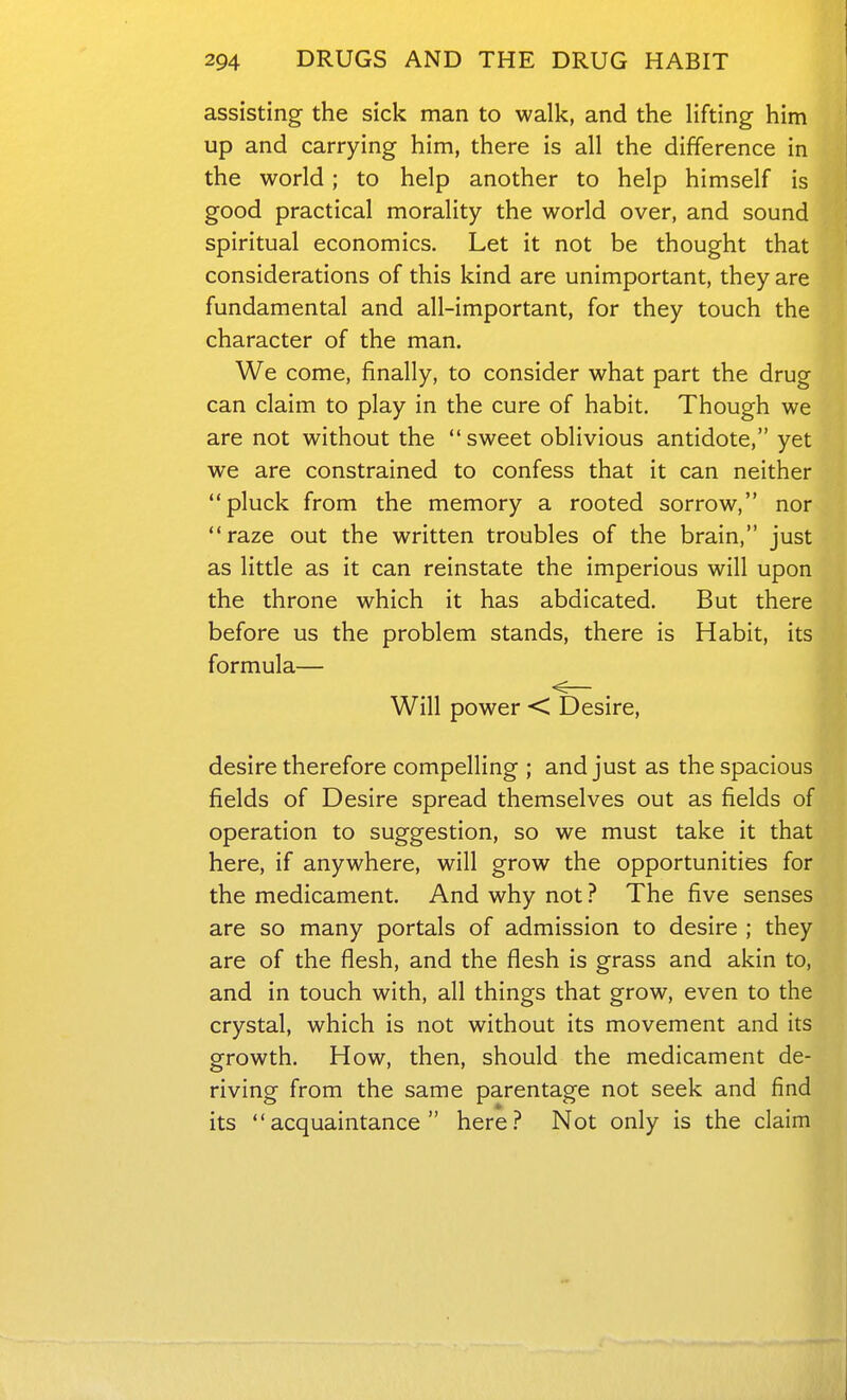 assisting- the sick man to walk, and the lifting him up and carrying him, there is all the difference in the world; to help another to help himself is good practical morality the world over, and sound spiritual economics. Let it not be thought that considerations of this kind are unimportant, they are fundamental and all-important, for they touch the character of the man. We come, finally, to consider what part the drug can claim to play in the cure of habit. Though we are not without the sweet oblivious antidote, yet we are constrained to confess that it can neither pluck from the memory a rooted sorrow, nor raze out the written troubles of the brain, just as little as it can reinstate the imperious will upon the throne which it has abdicated. But there before us the problem stands, there is Habit, its formula— <— Will power < Desire, desire therefore compelling ; and just as the spacious fields of Desire spread themselves out as fields of operation to suggestion, so we must take it that here, if anywhere, will grow the opportunities for the medicament. And why not ? The five senses are so many portals of admission to desire ; they are of the flesh, and the flesh is grass and akin to, and in touch with, all things that grow, even to the crystal, which is not without its movement and its growth. How, then, should the medicament de- riving from the same parentage not seek and find its acquaintance here.-* Not only is the claim