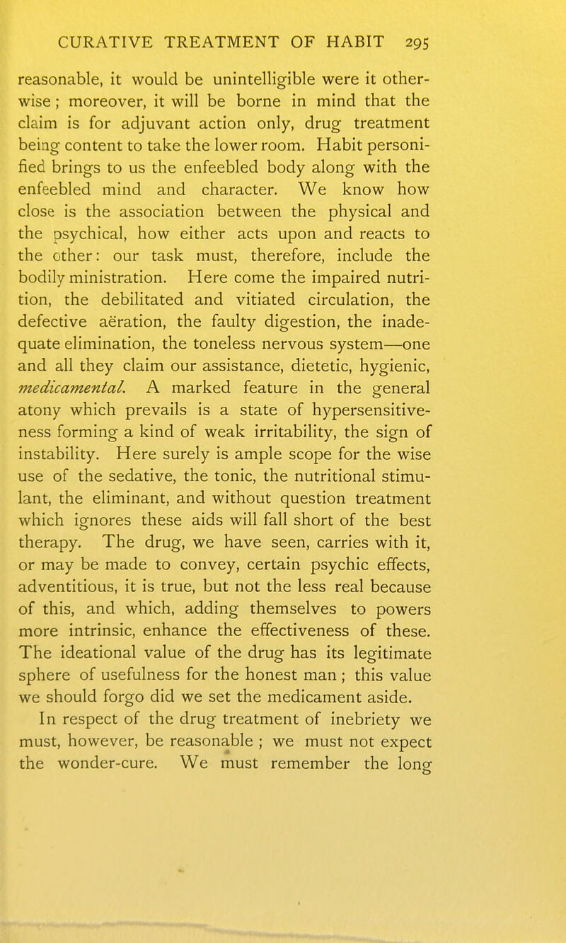 reasonable, it would be unintelligible were it other- wise ; moreover, it will be borne in mind that the claim is for adjuvant action only, drug treatment being content to take the lower room. Habit personi- fied brings to us the enfeebled body along with the enfeebled mind and character. We know how close is the association between the physical and the psychical, how either acts upon and reacts to the other: our task must, therefore, include the bodily ministration. Here come the impaired nutri- tion, the debilitated and vitiated circulation, the defective aeration, the faulty digestion, the inade- quate elimination, the toneless nervous system—one and all they claim our assistance, dietetic, hygienic, medicamental. A marked feature in the general atony which prevails is a state of hypersensitive- ness forming a kind of weak irritability, the sign of instability. Here surely is ample scope for the wise use of the sedative, the tonic, the nutritional stimu- lant, the eliminant, and without question treatment which ignores these aids will fall short of the best therapy. The drug, we have seen, carries with it, or may be made to convey, certain psychic effects, adventitious, it is true, but not the less real because of this, and which, adding themselves to powers more intrinsic, enhance the effectiveness of these. The ideational value of the drug has its legitimate sphere of usefulness for the honest man ; this value we should forgo did we set the medicament aside. In respect of the drug treatment of inebriety we must, however, be reasonable ; we must not expect the wonder-cure. We must remember the long