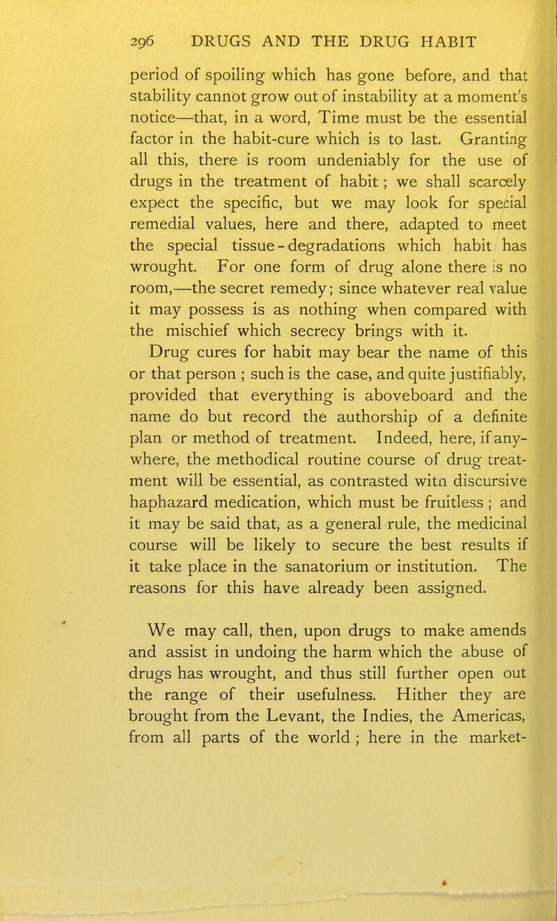 period of spoiling which has gone before, and that stability cannot grow out of instability at a moment's notice—that, in a word, Time must be the essential factor in the habit-cure which is to last. Granting all this, there is room undeniably for the use of drugs in the treatment of habit; we shall scarcely expect the specific, but we may look for special remedial values, here and there, adapted to meet the special tissue - degradations which habit has wrought. For one form of drug alone there is no room,—the secret remedy; since whatever real value it may possess is as nothing when compared with the mischief which secrecy brings with it. Drug cures for habit may bear the name of this or that person ; such is the case, and quite justifiably, provided that everything is aboveboard and the name do but record the authorship of a definite plan or method of treatment. Indeed, here, if any- where, the methodical routine course of drug treat- ment will be essential, as contrasted witn discursive haphazard medication, which must be fruitless ; and it may be said that, as a general rule, the medicinal course will be likely to secure the best results if it take place in the sanatorium or institution. The reasons for this have already been assigned. We may call, then, upon drugs to make amends and assist in undoing the harm which the abuse of drugs has wrought, and thus still further open out the range of their usefulness. Hither they are brought from the Levant, the Indies, the Americas, from all parts of the world ; here in the market-