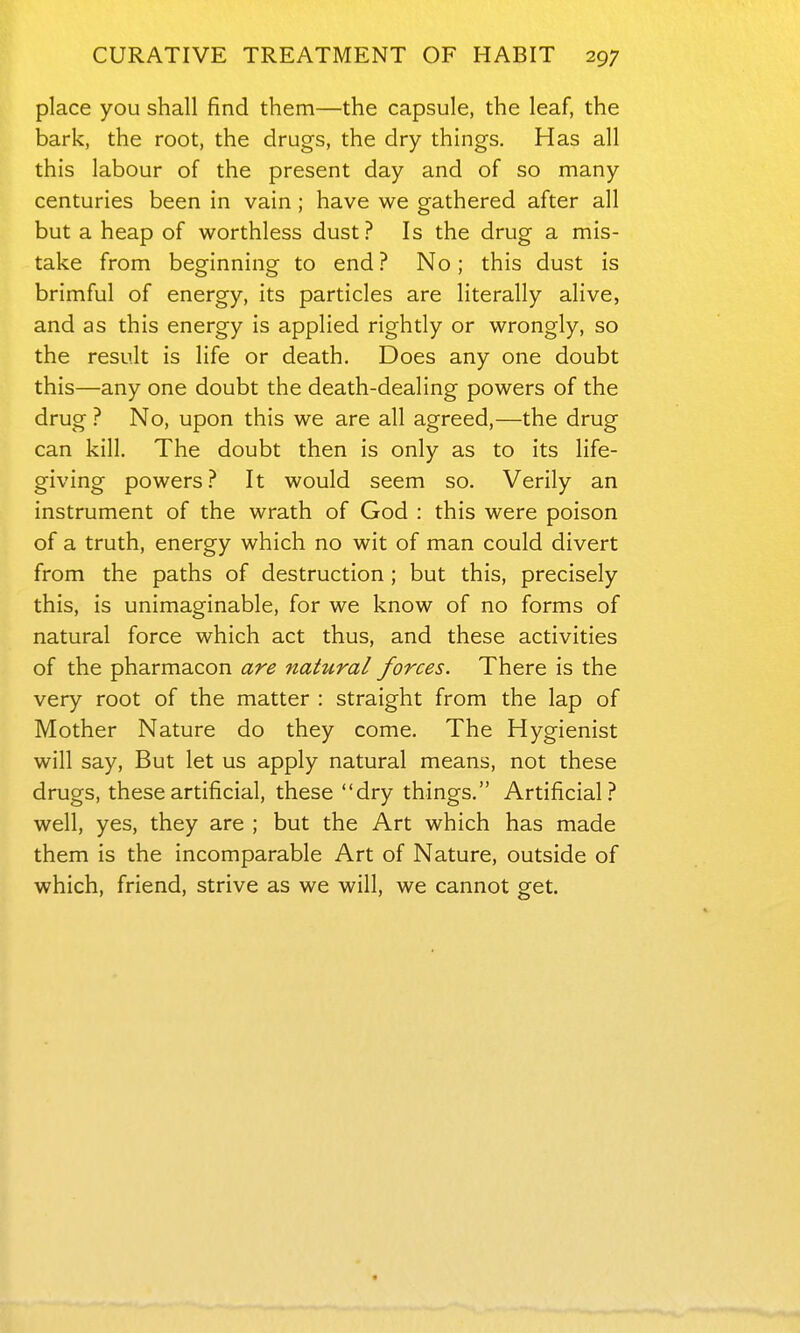 place you shall find them—the capsule, the leaf, the bark, the root, the drugs, the dry things. Has all this labour of the present day and of so many centuries been in vain; have we gathered after all but a heap of worthless dust? Is the drug a mis- take from beginning to end ? No; this dust is brimful of energy, its particles are literally alive, and as this energy is applied rightly or wrongly, so the result is life or death. Does any one doubt this—any one doubt the death-dealing powers of the drug ? No, upon this we are all agreed,—the drug can kill. The doubt then is only as to its life- giving powers.-* It would seem so. Verily an instrument of the wrath of God : this were poison of a truth, energy which no wit of man could divert from the paths of destruction ; but this, precisely this, is unimaginable, for we know of no forms of natural force which act thus, and these activities of the pharmacon are natural forces. There is the very root of the matter : straight from the lap of Mother Nature do they come. The Hygienist will say, But let us apply natural means, not these drugs, these artificial, these dry things. Artificial.-* well, yes, they are ; but the Art which has made them is the incomparable Art of Nature, outside of which, friend, strive as we will, we cannot get.