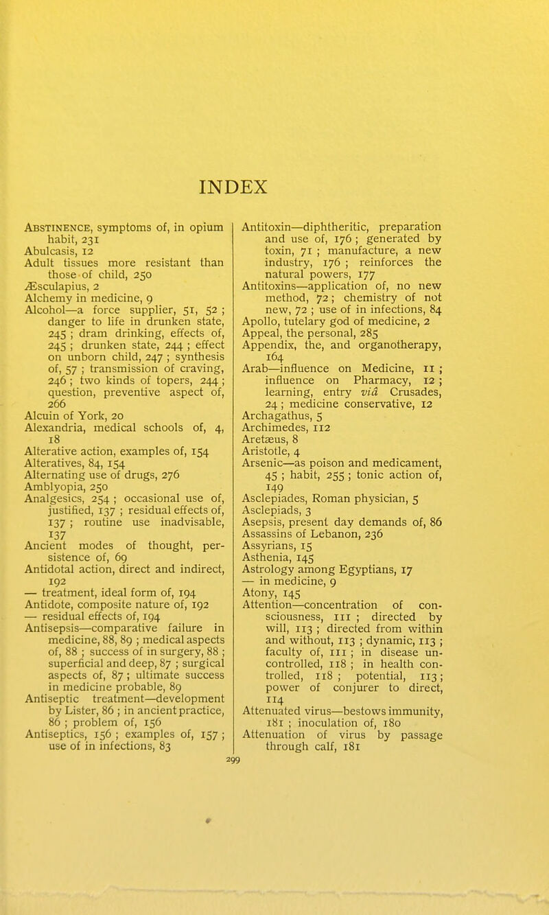 INDEX Abstinence, symptoms of, in opium habit, 231 Abulcasis, 12 Adult tissues more resistant than those of child, 250 jEsculapius, 2 Alchemy in medicine, 9 Alcohol—a force supplier, 51, 52 ; danger to life in drunken state, 245 ; dram drinking, effects of, 245 ; drunken state, 244 ; effect on unborn child, 247 ; synthesis of, 57 ; transmission of craving, 246 ; two kinds of topers, 244; question, preventive aspect of, 266 Alcuin of York, 20 Alexandria, medical schools of, 4, 18 Alterative action, examples of, 154 Alteratives, 84, 154 Alternating use of drugs, 276 Amblyopia, 250 Analgesics, 254 ; occasional use of, justified, 137 ; residual effects of, 137 ; routine use inadvisable, 137 Ancient modes of thought, per- sistence of, 69 Antidotal action, direct and indirect, 192 — treatment, ideal form of, 194 Antidote, composite nature of, 192 — residual effects of, 194 Antisepsis—comparative failure in medicine, 88, 89 ; medical aspects of, 88 ; success of in surgery, 88 ; superficial and deep, 87 ; surgical aspects of, 87; ultimate success in medicine probable, 89 Antiseptic treatment—development by Lister, 86 ; in ancient practice, 86 ; problem of, 156 Antiseptics, 156 ; examples of, 157 ; use of in infections, 83 Antitoxin—diphtheritic, preparation and use of, 176 ; generated by toxin, 71 ; manufacture, a new industry, 176 ; reinforces the natural powers, 177 Antitoxins—application of, no new method, 72; chemistry of not new, 72 ; use of in infections, 84 Apollo, tutelary god of medicine, 2 Appeal, the personal, 285 Appendix, the, and organotherapy, 164 Arab—influence on Medicine, 11 ; influence on Pharmacy, 12 ; learning, entry vid Crusades, 24; medicine conservative, 12 Archagathus, 5 Archimedes, 112 Aretaeus, 8 Aristotle, 4 Arsenic—as poison and medicament, 45 ; habit, 255 ; tonic action of, 149 Asclepiades, Roman physician, 5 Asclepiads, 3 Asepsis, present day demands of, 86 Assassins of Lebanon, 236 Assyrians, 15 Asthenia, 145 Astrology among Egyptians, 17 — in medicine, 9 Atony, 145 Attention—concentration of con- sciousness, III ; directed by will, 113 ; directed from within and without, 113 ; dynamic, 113 ; faculty of. III ; in disease un- controlled, 118 ; in health con- trolled, 118; potential, 113; power of conjurer to direct, 114 Attenuated virus—bestows immunity, 181 ; inoculation of, 180 Attenuation of virus by passage through calf, 181 0