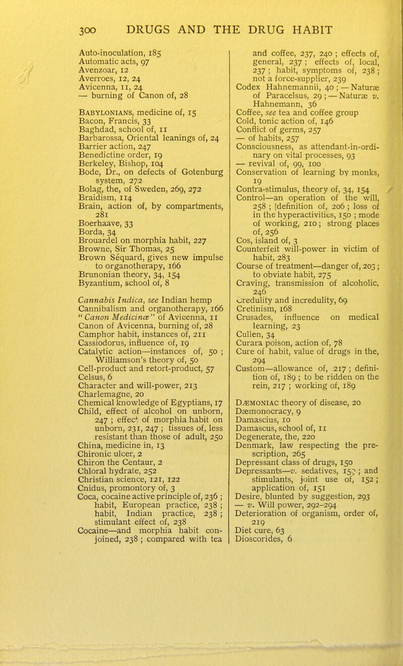 Auto-inoculation, 185 Automatic acts, 97 Avenzoar, 12 Averroes, 12, 24 Avicenna, 11, 24 — burning of Canon of, 28 Babylonians, medicine of, 15 Bacon, Francis, 33 Baghdad, school of, 11 Barbarossa, Oriental leanings of, 24 Barrier action, 247 Benedictine order, 19 Berkeley, Bishop, 104 Bode, Dr., on defects of Gotenburg system, 272 Bolag, the, of Sweden, 269, 272 Braidism, 114 Brain, action of, by compartments, 281 Boerhaave, 33 Borda, 34 Brouardel on morphia habit, 227 Browne, Sir Thomas, 25 Brown Sequard, gives new impulse to organotherapy, 166 Brunonian theory, 34, 154 Byzantium, school of, 8 Cannabis Indica, see Indian hemp Cannibalism and organotherapy, 166  Canon Medicines of Avicenna, 11 Canon of Avicenna, burning of, 28 Camphor habit, instances of, 211 Cassiodorus, influence of, 19 Catalytic action—instances of, 50 ; Williamson's theory of, 50 Cell-product and retort-product, 57 Celsus, 6 Character and will-power, 213 Charlemagne, 20 Chemical knowledge of Egyptians, 17 Child, effect of alcohol on unborn, 247 ; effec* of morphia habit on unborn, 231, 247 ; tissues of, less resistant than those of adult, 250 China, medicine in, 13 Chironic ulcer, 2 Chiron the Centaur, 2 Chloral hydrate, 252 Christian science, 121, 122 Cnidus, promontory of, 3 Coca, cocaine active principle of, 236 ; habit, European practice, 238 ; habit, Indian practice, 238 ; stimulant effect of, 238 Cocaine—and morphia habit con- joined, 238 ; compared with tea and coffee, 237, 240 ; effects of, general, 237 ; effects of, local, 237 ; habit, symptoms of, 238; not a force-supplier, 239 Codex Hahnemannii, 40 ; — Naturae of Paracelsus, 29 ; — Naturae v. Hahnemann, 36 Coffee, see tea and coffee group Cold, tonic action of, 146 Conflict of germs, 257 — of habits, 257 Consciousness, as attendant-in-ordi- nary on vital processes, 93 — revival of, 99, 100 Conservation of learning by monks, 19 Contra-stimulus, theory of, 34, 154 Control—an operation of the will, 258 ; [definition of, 206 ; loss of in the hyperactivities, 150 ; mode of working, 210; strong places of, 256 Cos, island of, 3 Counterfeit will-power in victim of habit, 283 Course of treatment—danger of, 203; to obviate habit, 275 Craving, transmission of alcoholic, 246 credulity and incredulity, 69 Cretinism, 168 Crusades, influence on medical learning, 23 Cullen, 34 Curara poison, action of, 78 Cure of habit, value of drugs in the, 294 Custom—allowance of, 217 ; defini- tion of, 189 ; to be ridden on the rein, 217 ; working of, 189 D.BMONIAC theory of disease, 20 Dasmonocracy, 9 Damascius, 10 Damascus, school of, 11 Degenerate, the, 220 Denmark, law respecting the pre- scription, 265 Depressant class of drugs, 150 Depressants—v. sedatives, 15? ; and stimulants, joint use of, 152; application of, 151 Desire, blunted by suggestion, 293 — V. Will power, 292-294 Deterioration of organism, order of, 219 Diet cure, 63 Dioscorides, 6