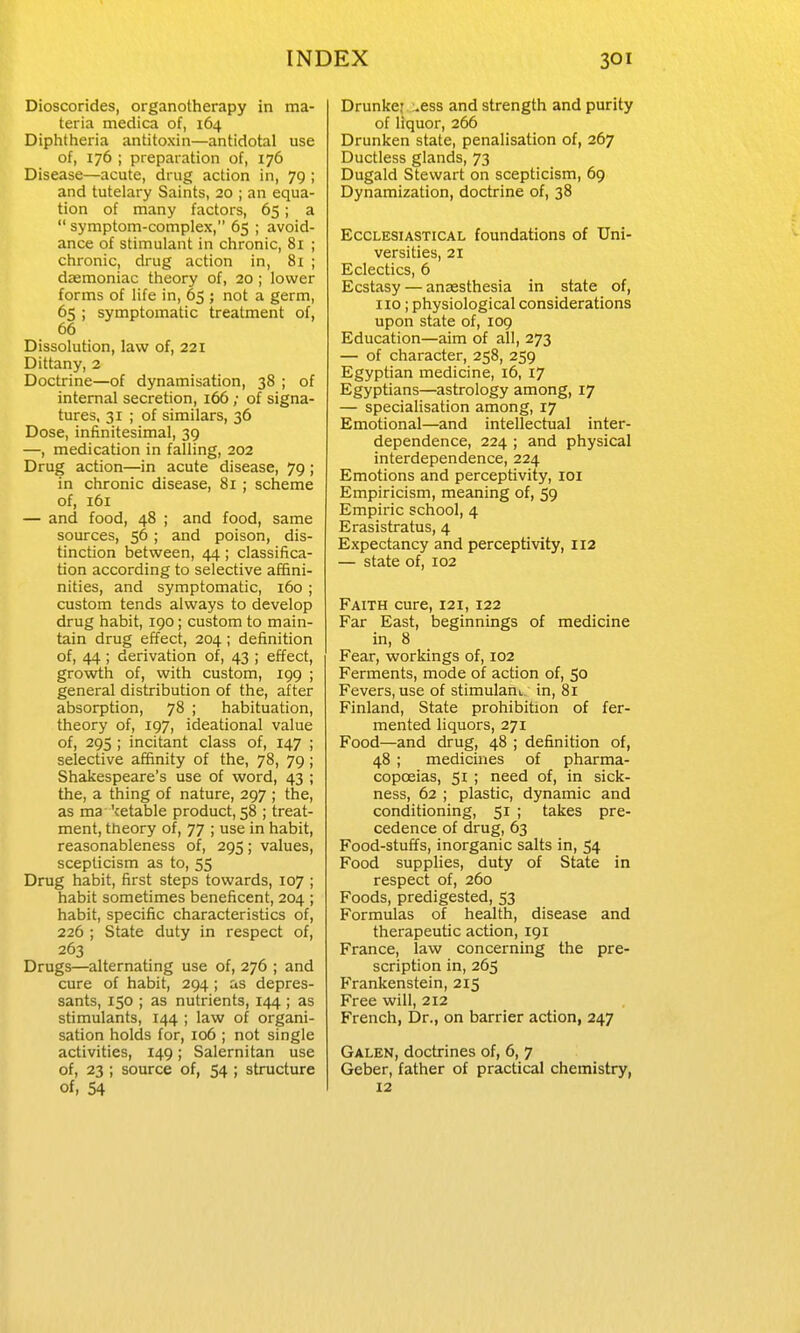 Dioscorides, organotherapy in ma- teria medica of, 164 Diphtheria antitoxin—antidotal use of, 176 ; preparation of, 176 Disease—acute, drug action in, 79 ; and tutelary Saints, 20 ; an equa- tion of many factors, 65; a  symptom-complex, 65 ; avoid- ance of stimulant in chronic, 81 ; chronic, drug action in, 81 ; daemoniac theory of, 20; lower forms of life in, 65 ; not a germ, 65 ; symptomatic treatment of, 66 Dissolution, law of, 221 Dittany, 2 Doctrine—of dynamisation, 38 ; of internal secretion, 166; of signa- tures, 31 ; of similars, 36 Dose, infinitesimal, 39 —, medication in falling, 202 Drug action—in acute disease, 79; in chronic disease, 81 ; scheme of, 161 — and food, 48 ; and food, same sources, 56 ; and poison, dis- tinction between, 44; classifica- tion according to selective affini- nities, and symptomatic, 160 ; custom tends always to develop drug habit, 190; custom to main- tain drug effect, 204 ; definition of, 44 ; derivation of, 43 ; effect, growth of, with custom, 199 ; general distribution of the, after absorption, 78 ; habituation, theory of, 197, ideational value of, 295 ; incitant class of, 147 ; selective affinity of the, 78, 79; Shakespeare's use of word, 43 ; the, a thing of nature, 297 ; the, as ma 'cetable product, 58 ; treat- ment, theory of, 77 ; use in habit, reasonableness of, 295; values, scepticism as to, 55 Drug habit, first steps towards, 107 ; habit sometimes beneficent, 204 ; habit, specific characteristics of, 226 ; State duty in respect of, 263 Drugs—alternating use of, 276 ; and cure of habit, 294 ; as depres- sants, 150 ; as nutrients, 144 ; as stimulants, 144 ; law of organi- sation holds for, 106 ; not single activities, 149; Salernitan use of, 23 ; source of, 54 ; structure of, 54 Drunker :.ess and strength and purity of liquor, 266 Drunken state, penalisation of, 267 Ductless glands, 73 Dugald Stewart on scepticism, 69 Dynamization, doctrine of, 38 Ecclesiastical foundations of Uni- versities, 21 Eclectics, 6 Ecstasy — anaesthesia in state of, no; physiological considerations upon state of, 109 Education—aim of all, 273 — of character, 258, 259 Egyptian medicine, i6, 17 Egyptians—astrology among, 17 — specialisation among, 17 Emotional—and intellectual inter- dependence, 224 ; and physical interdependence, 224 Emotions and perceptivity, loi Empiricism, meaning of, 59 Empiric school, 4 Erasistratus, 4 Expectancy and perceptivity, 112 — state of, 102 Faith cure, 121, 122 Far East, beginnings of medicine in, 8 Fear, workings of, 102 Ferments, mode of action of, 50 Fevers, use of stimulauL in, 81 Finland, State prohibition of fer- mented liquors, 271 Food—and drug, 48 ; definition of, 48 ; medicines of pharma- copoeias, 51 ; need of, in sick- ness, 62 ; plastic, dynamic and conditioning, 51 ; takes pre- cedence of drug, 63 Food-stuffs, inorganic salts in, 54 Food supplies, duty of State in respect of, 260 Foods, predigested, 53 Formulas of health, disease and therapeutic action, 191 France, law concerning the pre- scription in, 265 Frankenstein, 215 Free will, 212 French, Dr., on barrier action, 247 Galen, doctrines of, 6, 7 Geber, father of practical chemistry, 12