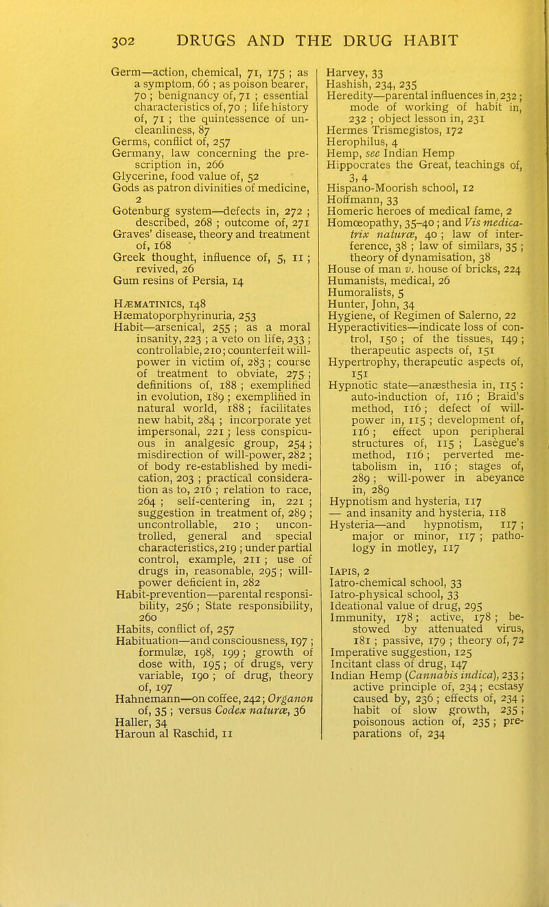 Germ—action, chemical, 71, 175 ; as a symptom, 66 ; as poison bearer, 70; benignancy of, 71 ; essential characteristics of, 70 ; life history of, 71 ; the quintessence of un- cleanliness, 87 Germs, conflict of, 257 Germany, law concerning the pre- scription in, 266 Glycerine, food value of, 52 Gods as patron divinities of medicine, 2 Gotenburg system—defects in, 272 ; described, 268 ; outcome of, 271 Graves' disease, theory and treatment of, 168 Greek thought, influence of, 5, 11 ; revived, 26 Gum resins of Persia, 14 H^MATiNics, 148 Haematoporphyrinuria, 253 Habit—arsenical, 255 ; as a moral insanity, 223 ; a veto on life, 333 ; controllable, 210; counterfeit will- power in victim of, 283 ; course of treatment to obviate, 275 ; definitions of, i88 ; exemplified in evolution, 189 ; exemplified in natural world, 188; facilitates new habit, 284 ; incorporate yet impersonal, 221 ; less conspicu- ous in analgesic group, 254; misdirection of will-power, 282 ; of body re-established by medi- cation, 203 ; practical considera- tion as to, 216 ; relation to race, 264 ; self-centering in, 221 ; suggestion in treatment of, 289 ; uncontrollable, 210 ; uncon- trolled, general and special characteristics, 219 ; under partial control, example, 211 ; use of drugs in, reasonable, 295; will- power deficient in, 282 Habit-prevention—parental responsi- bility, 256; State responsibility, 260 Habits, conflict of, 257 Habituation—and consciousness, 197 ; formulas, 198, 199; growth of dose with, 195; of drugs, very variable, 190 ; of drug, theory of, 197 Hahnemann—on coffee, 242; Organon of, 35 ; versus Codex naturce, 36 Haller, 34 Haroun al Raschid, 11 Harvey, 33 Hashish, 234, 235 Heredity—parental influences in, 232; mode of working of habit in, 232 ; object lesson in, 231 Hermes Trismegistos, 172 Herophilus, 4 Hemp, sec Indian Hemp Hippocrates the Great, teachings of, 3,4 Hispano-Moorish school, 12 Hoffmann, 33 Homeric heroes of medical fame, 2 Homoeopathy, 35-40; and Vis medica- trix naturce, 40 ; law of inter- ference, 38 ; law of similars, 35 ; theory of dynamisation, 38 House of man v. house of bricks, 224 Humanists, medical, 26 Humoralists, 5 Hunter, John, 34 Hygiene, of Regimen of Salerno, 22 Hyperactivities—indicate loss of con- trol, 150 ; of the tissues, 149 ; therapeutic aspects of, 151 Hypertrophy, therapeutic aspects of, 151 Hypnotic state—anaesthesia in, 115 : auto-induction of, 116 ; Braid's method, n6; defect of will- power in, 115 ; development of, 116; effect upon peripheral structures of, 115 ; Lasegue's method, 116; perverted me- tabolism in, 116; stages of, 289; will-power in abeyance in, 289 Hypnotism and hysteria, 117 — and insanity and hysteria, 118 Hysteria—and hypnotism, 117 ; major or minor, 117 ; patho- logy in motley, 117 lAPis, 2 latro-chemical school, 33 latro-physical school, 33 Ideational value of drug, 295 Immunity, 178; active, 178 ; be- stowed by attenuated virus, 181 ; passive, 179 ; theory of, 72 Imperative suggestion, 125 Incitant class of drug, 147 Indian Hemp [Cannabis indica), 233; active principle of, 234; ecstasy caused by, 236 ; effects of, 234 ; habit of slow growth, 235; poisonous action of, 235 ; pre- parations of, 234