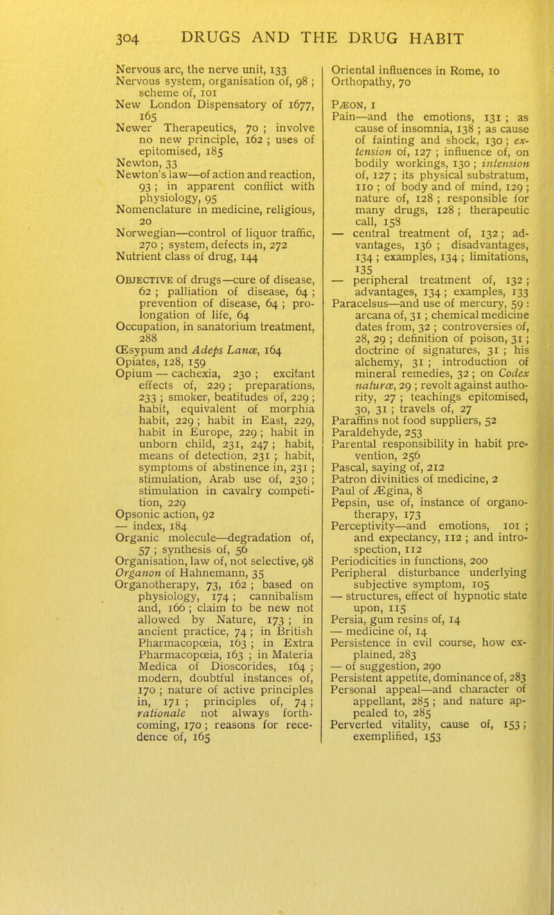 Nervous arc, the nerve unit, 133 Nervous system, organisation of, 98 ; sclieme of, loi New London Dispensatory of 1677, 165 Newer Therapeutics, 70 ; involve no new principle, 162 ; uses of epitomised, 185 Newton, 33 Newton's law—of action and reaction, 93; in apparent conflict with physiology, 95 Nomenclature in medicine, religious, 20 Norwegian—control of liquor traffic, 270 ; system, defects in, 272 Nutrient class of drug, 144 Objective of drugs—cure of disease, 62 ; palliation of disease, 64 ; prevention of disease, 64 ; pro- longation of life, 64 Occupation, in sanatorium treatment, 288 CEsypum and Adeps Lance, 164 Opiates, 128, 159 Opium — cachexia, 230 ; excitant effects of, 229; preparations, 233 ; smoker, beatitudes of, 229 ; habit, equivalent of morphia habit, 229 ; habit in East, 229, habit in Europe, 229 ; habit in unborn child, 231, 247; habit, means of detection, 231 ; habit, symptoms of abstinence in, 231 ; stimulation, Arab use of, 230 ; stimulation in cavalry competi- tion, 229 Opsonic action, 92 — index, 184 Organic molecule—degradation of, 57 ; synthesis of, 56 Organisation, law of, not selective, 98 Organon of Hahnemann, 35 Organotherapy, 73, 162 ; based on physiology, 174; cannibalism and, 166; claim to be new not allowed by Nature, 173 ; in ancient practice, 74; in British Pharmacopoeia, 163 ; in Extra Pharmacopoeia, 163 ; in Materia Medica of Dioscorides, 164 ; modern, doubtful instances of, 170 ; nature of active principles in, 171 ; principles of, 74; rationale not always forth- coming, 170; reasons for rece- dence of, 165 Oriental influences in Rome, 10 Orthopathy, 70 P^ON, I Pain—and the emotions, 131 ; as cause of insomnia, 138 ; as cause of fainting and shock, 130 ; ex- tension of, 127 ; influence of, on bodily workings, 130 ; intension of, 127 ; its physical substratum, no ; of body and of mind, 129 ; nature of, 128 ; responsible for many drugs, 128; therapeutic call, 15S — central treatment of, 132; ad- vantages, 136 ; disadvantages, 134 ; examples, 134 ; limitations, 135 — peripheral treatment of, 132; advantages, 134; examples, 133 Paracelsus—and use of mercury, 59 : arcana of, 31; chemical medicine dates from, 32 ; controversies of, 28, 29 ; definition of poison, 31 ; doctrine of signatures, 31 ; his alchemy, 31 ; introduction of mineral remedies, 32 ; on Codex natures, 29 ; revolt against autho- rity, 27 ; teachings epitomised, 30, 31 ; travels of, 27 Paraffins not food suppliers, 52 Paraldehyde, 253 Parental responsibility in habit pre- vention, 256 Pascal, saying of, 212 Patron divinities of medicine, 2 Paul of ^gina, 8 Pepsin, use of, instance of organo- therapy, 173 Perceptivity—and emotions, loi ; and expectancy, 112 ; and intro- spection, 112 Periodicities in functions, 200 Peripheral disturbance underljing subjective symptom, 105 — structures, effect of hypnotic state upon, 115 Persia, gum resins of, 14 — medicine of, 14 Persistence in evil course, how ex- plained, 283 — of suggestion, 290 Persistent appetite, dominance of, 283 Personal appeal—and character of appellant, 285; and nature ap- pealed to, 285 Perverted vitality, cause of, 153; exemplified, 153