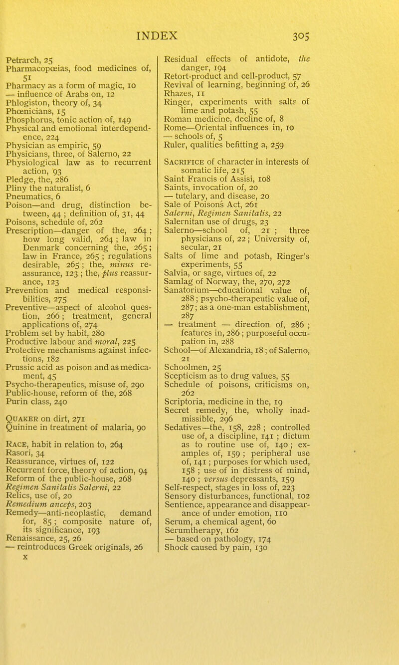 Petrarch, 25 Pharmacopoeias, food medicines of, 51 Pharmacy as a form of magic, 10 — influence of Arabs on, 12 Phlogiston, theory of, 34 Phoenicians, 15 Phosphorus, tonic action of, 149 Physical and emotional interdepend- ence, 224 Physician as empiric, 59 Physicians, three, of Salerno, 22 Physiological law as to recurrent action, 93 Pledge, the, 286 Pliny the naturalist, 6 Pneumatics, 6 Poison—and drug, distinction be- tween, 44 ; definition of, 31, 44 Poisons, schedule of, 262 Prescription—danger of the, 264 ; how long valid, 264 ; law in Denmark concerning the, 265; law in France, 265 ; regulations desirable, 265; the, minus re- assurance, 123 ; the, fins reassur- ance, 123 Prevention and medical responsi- bilities, 275 Preventive—aspect of alcohol ques- tion, 266; treatment, general applications of, 274 Problem set by habit, 280 Productive labour and moral, 225 Protective mechanisms against infec- tions, 182 Prussic acid as poison and as medica- ment, 45 Psycho-therapeutics, misuse of, 290 Public-house, reform of the, 268 Purin class, 240 Quaker on dirt, 271 Quinine in treatment of malaria, 90 Race, habit in relation to, 264 Rasori, 34 Reassurance, virtues of, 122 Recurrent force, theory of action, 94 Reform of the public-house, 268 Regimen Sanitatis Salerni, 22 Relics, use of, 20 Rcmedium anceps, 203 Remedy—anti-neoplastic, demand for, 85; composite nature of, its significance, 193 Renaissance, 25, 26 — reintroduces Greek originals, 26 X Residual effects of antidote, the danger, 194 Retort-product and cell-product, 57 Revival of learning, beginning of, 26 Rhazes, 11 Ringer, experiments with salts of lime and potash, 55 Roman medicine, decline of, 8 Rome—Oriental influences in, 10 — schools of, 5 Ruler, qualities befitting a, 259 Sacrifice of character in interests of somatic life, 215 Saint Francis of Assisi, 108 Saints, invocation of, 20 — tutelary, and disease, 20 Sale of Poisons Act, 261 Salerni, Regimen Sanitatis, 22 Salernitan use of drugs, 23 Salerno—school of, 21 ; three physicians of, 22; University of, secular, 21 Salts of lime and potash. Ringer's experiments, 55 Salvia, or sage, virtues of, 22 Samlag of Norway, the, 270, 272 Sanatorium—educational value of, 288; psycho-therapeutic value of, 287; as a one-man establishment, 287 — treatment — direction of, 286 ; features in, 286; purposeful occu- pation in, 288 School—of Alexandria, 18; of Salerno, 21 Schoolmen, 25 Scepticism as to dmg values, 55 Schedule of poisons, criticisms on, 262 Scriptoria, medicine in the, ig Secret remedy, the, wholly inad- missible, 296 Sedatives—the, 158, 228 ; controlled use of, a discipline, 141 ; dictum as to routine use of, 140; ex- amples of, 159 ; peripheral use of, 141; purposes for which used, 158 ; use of in distress of mind, 140 ; versus depressants, 159 Self-respect, stages in loss of, 223 Sensory disturbances, functional, 102 Sentience, appearance and disappear- ance of under emotion, 110 Serum, a chemical agent, 60 Serumtherapy, 162 — based on pathology, 174 Shock caused by pain, 130