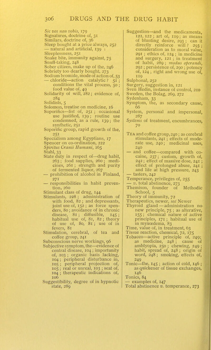 Sic vos noil vobis, 179 Signatures, doctrine of, 31 Similars, doctrine of, 36 Sleep bought at a price always, 252 — natural and artificial, 139 1 Sleeplessness, 251 Snake bite, immunity against, 75 Snuf¥-taking, 248 Sober citizen, make up of the, 246 Sobriety too dearly bought, 273 Sodium bromide, mode of action of, 53 — chloride—action catalytic ? 51 ; conditions the vital process, 50 ; food value of, 49 Solidarity of will, 282; evidence of, 284 Solidists, 5 Solomon, treatise on medicine, 16 Soporifics—list of, 251 ; occasional use justified, 139; routine use condemned, as a rule, 139; the synthetic, 251 Soporific group, rapid growth of the, 251 Specialism among Egyptians, 17 Spencer on co-ordination, 222 Sfiritus Cranii Humani, 165 Stahl, 33 State duty in respect of—drug habit, 263 ; food supplies, 260 ; medi- cines, 261 ; strength and purity of fermented liquor, 267 — prohibition of alcohol in Finland, 271 — responsibilities in habit preven- tion, 260 Stimulant class of drug, 144 Stimulants, 228 ; administration of with food, 82 ; and depressants, joint use of, 152 ; as force spen- ders, 80 ; avoidance of in chronic disease, 81 ; diffusible, 145 ; habitual use of, 81, 82 ; theory of use of, 80, 81 ; use of in fevers, 81 Stimulation, cerebral, of tea and coffee group, 241 Subconscious nerve workings, 96 Subjective symptom, the—evidence of central disease, 104 ; importunity of, 103 ; organic basis lacking, 104; peripheral disturbance in, 105 ; peripheral projection of, 105 ; real or unreal, 103 ; seat of, 104 ; therapeutic indications of, 106 Suggestibility, degree of in hypnotic state, 289 Suggestion—and the medicamenta, 121, 122 ; art of, 119; as means of blunting desire, 293 ; can it directly reinforce will ? 293 ; consideration as to moral value, 291 ; ethics of, 124 ; in medicine and surgery, 121 ; in treatment of habit, 289 ; modus operandi, 292 ; persistence of, 290 ; potency of, 124 , right and wrong use of, 119 Sulphonal, 252 Surgery, suggestion in, I2i Sven Hedin, instance of control, 210 Sweden, the Bolag, 269, 272 Sydenham, 33 Symptom, the, as secondary cause, 66 System, personal and impersonal, 287 Systems of treatment, encumbrances, 70 Tea and coffee group, 240; as cerebral stimulants, 241 ; effects of mode- rate use, 240; medicinal uses, 240 — and coffee—compared with co- caine, 237; custom, growth of, 242; effect of massive dose, 241 ; effect of prolonged abuse, 241 ; and life at high pressure, 243 — tasters, 242 Temperance, privileges of, 255 — V. total abstinence, 273 Themison, founder of Methodic School, 5 Theory of immunity, 72 Therapeutics, newer, see Newer Thyroid gland—administration no new principle, 75 ; as alterative, 155 ; chemical nature of active principles, 171 ; habitual use of in myxoedema, 83 Time, value of, in treatment, 63 Tissue reaction, chemical, 72, 175 Tobacco—active principle of, 249; as medicine, 248 ; cause of amblyopia, 250 ; chewing, 249 ; habit, spread of, 248 ; origin of word, 248 ; smoking, effects of, 249 Tonic—the, 145 ; action of cold, 146 ; as quiclcener of tissue exchanges, 146 Tonics, 84 — examples of, 147 Total abstinence v. temperance, 273