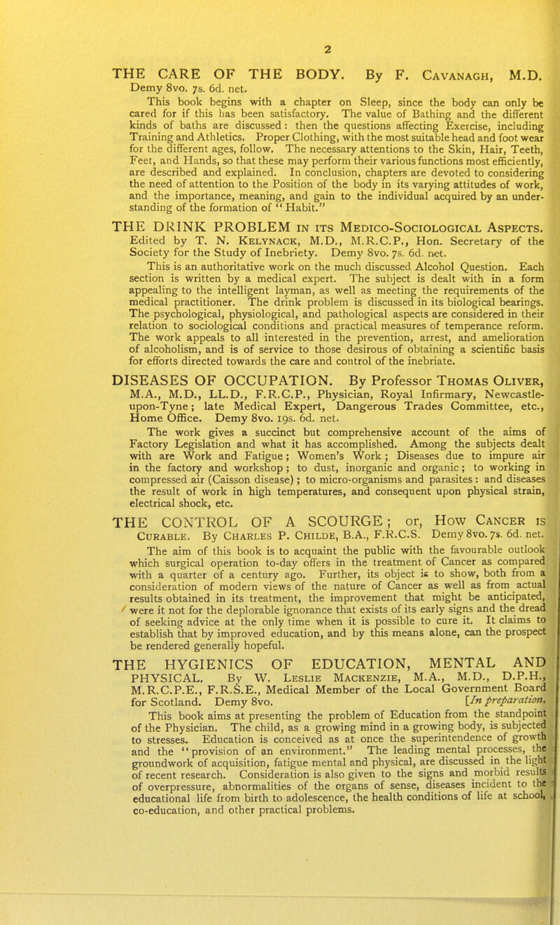 THE CARE OF THE BODY. By F. Cavanagh, M.D. Demy 8vo. 7s. 6d. net. This book begins with a chapter on Sleep, since the body can only be cared for if this has been satisfactory. The value of Bathing and the different kinds of baths are discussed: then the questions affecting Exercise, including Training and Athletics. Proper Clothing, with the most suitable head and foot wear for the different ages, follow. The necessary attentions to the Skin, Hair, Teeth, Feet, and Hands, so that these may perform their various functions most efficiently, are described and explained. In conclusion, chapters are devoted to considering the need of attention to the Position of the body in its varying attitudes of work, and the importance, meaning, and gain to the individual acquired by an under- standing of the formation of  Habit. THE DRINK PROBLEM in its Medico-Sociological Aspects. Edited by T. N. Kelynack, M.D., M.R.C.P., Hon. Secretary of the Society for the Study of Inebriety. Demy 8vo. 7s. 6d. net. This is an authoritative work on the much discussed Alcohol Question. Each section is written by a medical expert. The subject is dealt with in a form appealing to the intelligent layman, as well as meeting the requirements of the medical practitioner. The drink problem is discussed in its biological bearings. The psychological, physiological, and pathological aspects are considered in their relation to sociological conditions and practical measures of temperance reform. The work appeals to all interested in the prevention, arrest, and amelioration of alcoholism, and is of service to those desirous of obtaining a scientific basis for efforts directed towards the care and control of the inebriate. DISEASES OF OCCUPATION. By Professor Thomas Oliver, M.A., M.D., LL.D., F.R.C.P., Physician, Royal Infirmary, Newcastle- upon-Tyne ; late Medical Expert, Dangerous Trades Committee, etc., Home Office. Demy 8vo. 19s. 6d. net. The work gives a succinct but comprehensive account of the aims of Factory Legislation and what it has accomplished. Among the subjects dealt with are Work and Fatigue; Women's Work; Diseases due to impure air in the factory and workshop ; to dust, inorganic and organic; to working in compressed air (Caisson disease); to micro-organisms and parasites : and diseases the result of work in high temperatures, and consequent upon physical strain, electrical shock, etc. THE CONTROL OF A SCOURGE; or, How Cancer is Curable. By Charles P. Childe, B.A., F.K.C.S. Demy Svo. 7s. 6d. net. The aim of this book is to acquaint the public with the favourable outlook which surgical operation to-day offers in the treatment of Cancer as compared with a quarter of a century ago. Further, its object is to show, both from a consideration of modern views of the nature of Cancer as well as from actual results obtained in its treatment, the improvement that might be anticipated, ' were it not for the deplorable ignorance that exists of its early signs and the dread of seeking advice at the only time when it is possible to cure it. It claims to establish that by improved education, and by this means alone, can the prospect be rendered generally hopeful. THE HYGIENICS OF EDUCATION, MENTAL AND PHYSICAL. By W. Leslie Mackenzie, M.A., M.D., D.P.H., M.R.C.P.E., F.R.S.E., Medical Member of the Local Government Board for Scotland. Demy Svo. [/«preparation. This book aims at presenting the problem of Education from the standpoint of the Physician. The child, as a growing mind in a growing body, is subjected to stresses. Education is conceived as at once the superintendence of growth and the provision of an environment. The leading mental processes, the groundwork of acquisition, fatigue mental and physical, are discussed in the light of recent research. Consideration is also given to the signs and morbid results of overpressure, abnormalities of the organs of sense, diseases incident to the • educational life from birth to adolescence, the health conditions of life at school, , co-education, and other practical problems.