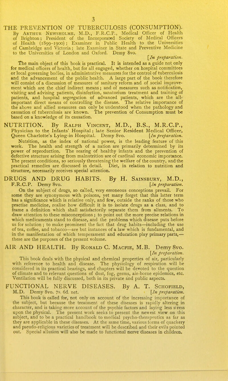 THE PREVENTION OF TUBERCULOSIS (CONSUMPTION). By Arthur Newsholme, M.D., P'.R.C.P., Medical Officer of Health of Brighton; President of the Incorporated Society of Medical Officers of Health (1899-1900) ; Examiner in Public Health to the Universities of Cambridge and Victoria; late Examiner in State and Preventive Medicine to the Universities of London and Oxford. Demy 8vo. [/« preparation. The main object of this book is practical. It is intended as a guide not only for medical officers of health, but for all engaged, whether on hospital committees or local governing bodies, in administrative measures for the control of tuberculosis and the advancement of the public health. A large part of the book therefore will consist of a discussion of measures of sanitary reform and of social improve- ment which are the chief indirect means; and of measures such as notification, visiting and advising patients, disinfection, sanatorium treatment and training of patients, and hospital segregation of advanced patients, which are the all- important direct means of controlling the disease. The relative importance of the above and allied measures can only be understood when the pathology and causation of tuberculosis are known. The prevention of Consumption must be based on a knowledge of its causation. NUTRITION. By Ralph Vincent, M.D., B.S., M.R.C.P., Physician to the Infants' Hospital; late Senior Resident Medical Officer, Queen Charlotte's Lying-in Hospital. Demy Svo. \In preparation. Nutrition, as the index of national power, is the leading feature of this work. The health and strength of a nation are primarily determined by its power of reproduction. The rearing of healthy infants and the prevention of defective structure arising from malnutrition are of cardinal economic importance. The present conditions, so seriously threatening the welfare of the country, and the practical remedies are discussed in detail. Diet, in relation to nutrition and structure, necessarily receives special attention. DRUGS AND DRUG HABITS. By H. Sainsbury, M.D., F.R.C.P. Demy Svo. \In preparation. On the subject of drugs, so called, very erroneous conceptions prevail. For some they are synonymous with poisons, yet many forget that this latter term has a significance which is relative only, and few, outside the ranks of those who practise medicine, realise how difficult it is to isolate drugs as a class, and to frame a definition which shall satisfactorily separate them from aliments. To draw attention to these misconceptions ; to point out the more precise relations in which medicaments stand to disease, and the problems which disease puts before us for solution ; to make prominent the fact that drug habits—including the use of tea, coffee, and tobacco—are but instances of a law which is fundamental, and in the manifestation of which temperament and education play primary parts,— these are the purposes of the present volume. AIR AND HEALTH. By Ronald C. Macfie, M.B. Demy Svo. [/« preparatioti. This book deals with Ihe physical and chemical properties of air, particularly with reference to health and disease. The physiology of respiration will be considered in its practical bearings, and chapters will be devoted to the question of climate and to relevant questions of dust, fog, germs, air-borne epidemics, etc. Ventilation will be fully discussed, both in its private and public aspects. FUNCTIONAL NERVE DISEASES. By A. T. Schofield, M.D. Demy Svo. 7s. 6d. net. \In preparation. This book is called for, not only on account of the increasing importance of the subject, but because the treatment of these diseases is rapidly altering in character, and is taking more account of the psychic factors and laying less stress upon the physical. The present work seeks to present the newest view on this subject, and to be a practical handbook to medical psycho-ther.npoutics as far as they are applicable in these diseases. At the same time, various forms of quackery and pseudo-religious varieties of treatment will be described and their evils pointed out. Special allusion will also be made to functional nerve diseases in children.