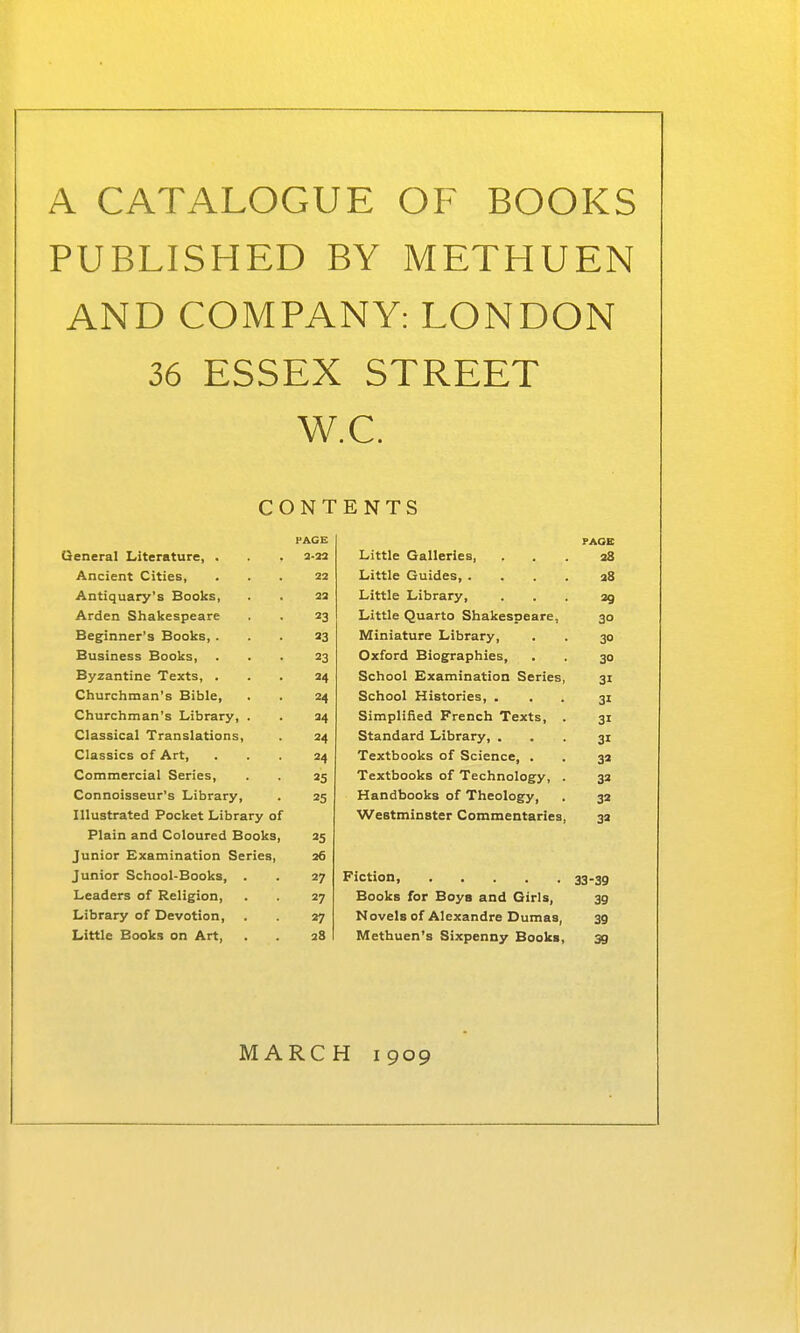 A CATALOGUE OF BOOKS PUBLISHED BY METHUEN AND COMPANY: LONDON 36 ESSEX STREET W.C. CONTENTS PACE PAOB Oeneral Literature, . a-23 Little Galleries, 38 Ancient Cities, 22 Little Guides, . . . . 28 Antiquary's Books, 23 Little Library, 29 Arden Shakespeare 23 Little Quarto Shakespeare, 30 Beginner's Books, . 23 Miniature Library, 30 Business Books, 23 Oxford Biographies, 30 Byzantine Texts, . 24 School Examination Series, 31 Churchman's Bible, 24 School Histories, . 31 Churchman's Library, . 34 Simplified French Texts, . 31 Classical Translations, 34 Standard Library, . 31 Classics of Art, 24 Textbooks of Science, . 32 Commercial Series, 25 Textbooks of Technology, . 32 Connoisseur's Library, 25 Handbooks of Theology, 32 Illustrated Pocket Library of Westminster Commentaries, 32 Plain and Coloured Books, 25 Junior Examination Series, 26 Junior School-Books, . 27 33-39 Leaders of Religion, 27 Books for Boys and Girls, 39 Library of Devotion, 27 Novels of Alexandre Dumas, 39 Little Books on Art, 28 Methuen's Sixpenny Books, 39 MARCH 1909