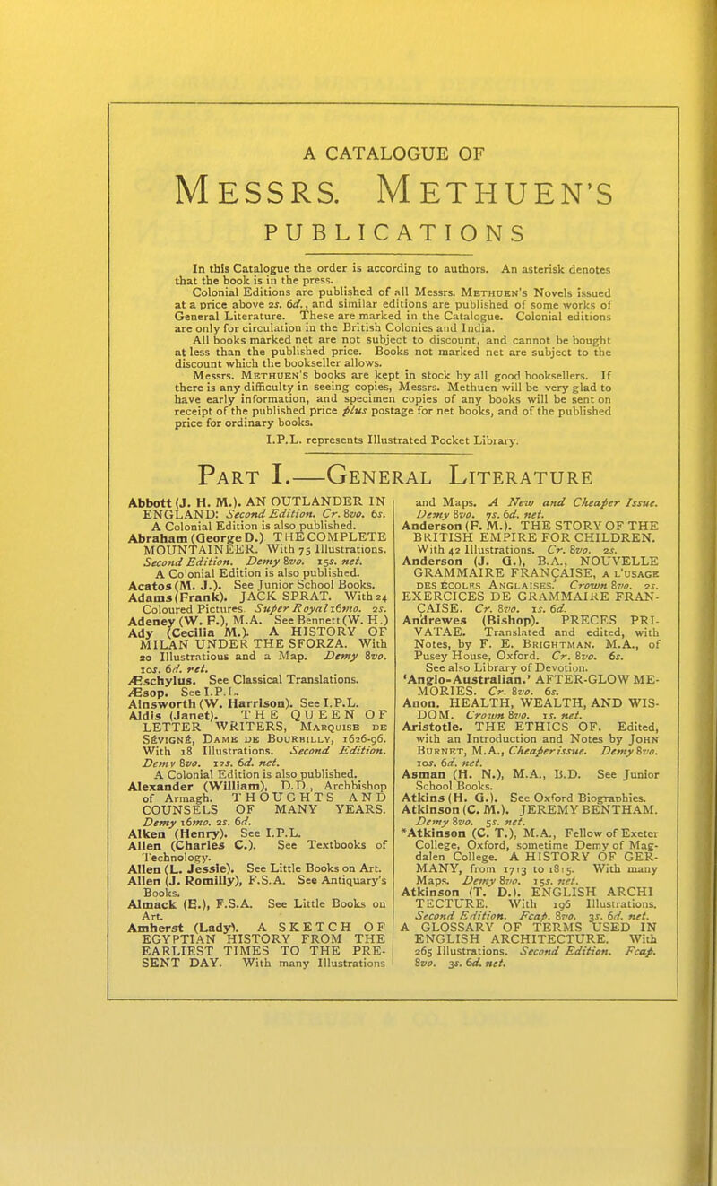 Messrs. Methuen's PUBLICATIONS In this Catalogue the order is according to authors. An asterisk denotes that the book is in the press. Colonial Editions are published of all Messrs. Methuen's Novels issued at a price above zs. 6i/., and similar editions are published of some works of General Literature. These are marked in the Catalogue. Colonial editions are only for circulation in the British Colonies and India. All books marked net are not subject to discount, and cannot be bought at less than the published price. Books not marked net are subject to the discount which the bookseller allows. Messrs. Methuen's books are kept in stock by all good booksellers. If there is any difficulty in seeing copies, Messrs. Methuen will be very glad to have early information, and specimen copies of any books will be sent on receipt of the published price p/us postage for net books, and of the published price for ordinary books. I.P.L. represents Illustrated Pocket Library. Part I.—General Literature Abbott (J. H. M.). AN OUTLANDER IN ENGLAND: Second Edition. Cr.Zvo. ts. A Colonial Edition is also published. Abraham (George D.) THECOMPLETE MOUNTAINEER. With 75 Illustrations. Second Edition. Demyivo. 15s.net. A Co'onial Edition is also published. Acatos (M. J.)' See Junior School Books. Adams (Frank). JACK SPRAT. With24 Coloured Pictures Super Royal-Liivw. ■zs. Adeney (W. P.), M.A. See Bennett (W. H.) Ady (Cecilia M.)- A HISTORY OF MILAN UNDER THE SFORZA. With ao Illustratious and a Map. Demy ivo. JOS. 6d. ret. iCschylus. See Classical Translations, ^sop. See I.P.I.. Ainsworth (W. Harrison). See I.P.L. Aldis (Janet). THE QUEEN OF LETTER WRITERS, Marquise de SfiviGNfi, Dame de Bourbilly, 1626-96. With 18 Illustrations. Second Edition. Demv ivo. ns. 6d. net. A Colonial Edition is also published. Alexander (William), D.D., Archbishop of Armagh. THOUGHTS AND COUNSELS OF MANY YEARS. Demy \6mo. is. 6d. Aiken (Henry). See I.P.L. Allen (Charles C). See Textbooks of Technology. Allen (L. Jessie). See Little Books on Art. Allen (J. Romilly), F.S.A. See Antiquary's Books. Almack (B.), F.S.A. See Little Books on Art. Amherst (Lady>. A SKETCH OF EGYPTIAN HISTORY FROM THE EARLIEST TIMES TO THE PRE- SENT DAY. With many Illustrations and Maps. A New and Cheaper Issue. Demy 8vo. ys. 6d. net. Anderson (P.M.). THE STORY OF THE BKITISH EMPIRE FOR CHILDREN. With 42 Illustrations. Cr. Svo. 2s. Anderson (J. Q.), B.A., NOUVELLE GRAMMAIRE FRANCAISE, a l'usage des ecolks Anglaises.' Crown Sz'o. as. EXERCICES DE GRAMMAIRE FRAN- CAISE. Cr. 87>o. IS. 6d. An'drewes (Bishop). PRECES PRI- VATAE. Translated and edited, with Notes, by F. E. Brightman. M.A., of Pusey House, Oxford. Cr. Svo. 6s. See also Library of Devotion. 'Ang:io-Australian.' AFTER-GLOW ME- MORIES. Cr. Svo. 6s. Anon. HEALTH, WEALTH, AND WIS- DOM. Crown Svo. is. net. Aristotle. THE ETHICS OF. Edited, with an Introduction and Notes by John Burnet, M.A., Cheaper issue. Demy Svo. 10s. 6d. net. Asman (H. N.), M.A., B.D. See Junior School Books. Atkins (H. Q.). See Oxford Biogranhies. Atkinson (CM.). JEREMY BENTHAM. Demy Svo. 5s. net. ♦Atkinson (C. T.), M.A., Fellow of Exeter College, Oxford, sometime Demy of Mag- dalen College. A HISTORY OF GER- MANY, from 1713 to 1815. With many Maps. Demy Svo. 15s. net. Atkinson (T. D.). ENGLISH ARCHI TECTURE. With 196 Illustrations. Second Edition. Fcap. Svo, 3^. 6d. net. A GLOSSARY OF TERMS USED IN ENGLISH ARCHITECTURE. With 265 Illustrations. Second Edition. Fcap. Svo. 3^. 6d, net.