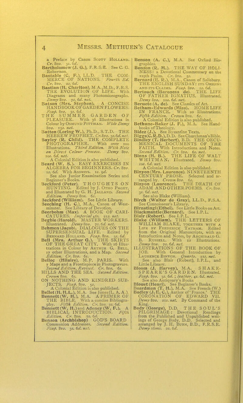 a Preface by Canon Scott Holland. Cr. 8c«. 3^. 6rf. Bartholomew (J. Q.), F.R S.E. See C. G. Robertson. Bastable (C. P.), LL.D. THE COM- MERCE OF NATIONS. Fourtk Ed. Cr. Zvo. 2J. (sd. Bastian (H. Charlton), M.A.,M.D., F.R.S. THE EVOLUTION OF LIFE. Willi Diagrams and many Photomicrographs. Demy ivo. js. 6d. net. Batson (Mrs. Stephen). A CONCISE HANDBOOK OF GARDEN FLOWERS, Fcap, ivo. 3^. 6d. THE SUMMER GARDEN OF PLEASURE. With 36 Illustrations in Colour by Osmund Pittman. Wide Demy ?,vo. 15^. net. Batten (LoringW.), Ph.D.,S.T.D. THE HEBREW PROPHET. Cr.Zvo. ss.6d.ne.'. Bayley (R. Child). THE COMPLETE PHOTOGRAPHER. With over 100 Illustrations. Third Edition. With Note on Direct Coloxir Process. Demy Zvo. los. 6d. net. A Colonial Edition is also published. Beard (W. S.). EASY EXERCISES IN ALGEBRA FOR BEGINNERS. Cr. Svo. ij. 6d. With Answers, js. gd. See also Junior E.xamination Series and Beginner's Books. Beckford (Peter). THOUGHTS ON HUNTING. Edited by J. Otho Paget, and Illustrated by G. H. Jalland. Second Edition. Demy Zvo. ds. Beckford (William). Sec Little Library. Seeching (H. C), M.A., Canon of West- minster. See Library of Devotion. Beerbohm (Max). A BOOK OF CARI- CATURES. Imperial/^to. ^t.s. net. Begbie (Harold). MASTER WORKERS. Illustrated. Demy Svo. 7s. 6d. net. Behmen (Jacob). DIALOGUES ON THE SUPERSENSUAL LIFE. Edited by Bernard Holland. Fcap. ivo. -^s. 6d. Bell (Mrs. Arthur Q.). THE SKIRTS OF THE GREAT CITY. With 16 Illus- trations in Colour by Arthur G. Bell, 17 other Illustrations, and a Map. Second Edition. Cr. 8vo. 6s. Belloc (Hllaire), M.P. PARIS. With 7 Maps and a Frontispiece in Photogravure. Second Edition, Revised. Cr. 8vo. 6s. HILLS AND THE SEA. Second Edition. Crown 8vo. 6s. ON NOTHING AND KINDRED SUB- JECTS. Ecap. Svo. 5s. A Colonial Edition is also published. BeHot(H. H.L.), M.A. See Jones(L. A. A.). Bennett (W. H.), M.A. A PRIMER OF THE BIBLE. With a concise Bibliogra- phj'. Fifth Edition. Cr. ivo. 2S. 6d. Bennett (W. H.)and Adeney(W. P.). A BIBLICAL INTRODUCTION. Fi/t/t Edition. Cr. 8vo. 7i. 6rf. Benson (Archbishop) GOD'S BOARD Communion Addresses. Second Edition. Fcap. St'o. 3^. 6d. net. Benson (A. C), M.A. See Oxford Bio- Belison'TR. M.). THE WAY OF HOLI- NESS: a Devotional Commentary on the iigth Psalm. Cr. Svo. 5s. Bernard (B. R.), M.A., Canon of Salisbury. THE ENGLISH SUNDAY: its Origins and ITS Claims. Fcap. Zvo. is. 6d. Bertouch (Baroness de). THE LIFE OF FATHER IGN.\TIUS. Illustrated. Demy %vo. loj. 6d. net. Beruete (A. de). See Cl.-issics of Art. Betham-Edwards (Miss). HOilE LIFE IN FRANCE. With 20 Illustrations. Fifth Edition. Crcnun Bvo. 6s. A Colonial Edition is also published. Bethune-Baker (J. P.), M.A. See Hand- books of Theoloay. Bidez (J.). Bee Byzantine Texts. Biggs(C. R. D.), D. D. See Churchman's Bible. Bindley (T. Herbert), B.D. THE OECU- MENICAL DOCUMENTS OF THE FAITH. With Introductions and Notes. Second Edition. Cr. Svo. 6s. net. Binns (H. B.). THE LIFE OF WALT WHITMAN. Illustrated. Demy Bvo. 10s. 6d. net. A Colonial Edition is also published. Binyon(Mrs. Laurence). NINETEENTH CENTURY PROSE. Selected and ar- ranged by. Crown Svo. 6s. Binyon (Laurence). THE DEATH OF ADAM ANDOTHERPOEMS. Cr.St'O. 3^. 6d. net. See also Blake (William). Birch (Walter de Gray), LL.D., F.S.A. See Connoisseur's Library. Birnstingl (Ethel). See Little Books on Art. Blackmantle (Bernard). Seel.P.L. Blair (Robert). Seel.P.L. Blake (William). THE LETTERS OF WILLIAM BLAKE, together with a Life by Frederick Tatham. Edited from the Original Manuscripts, with an Introduction and Notes, by Archibald G. B. Russell. With 12 Illustrations. Demy Svo. ys. 6d. net. ILLUSTRATIONS OF THE BOOK OF JOB. With General Introduction by Laurence Binyon. Quarto, iis. net. See also Blair (Robert), I.P.L., and Little Library. Bloom (J. Harvey), M.A. S H .A K K- SPEARE'S GARDEN. Illustrated. Fcap. Svo. 3i. 6d. ; leather, ^s. 6d. net. See also Antiquary's Books Blouet (Henri). See Beginner's Books. Boardman (T. H.), M..A. See French (W.) Bodley (J. E. C), Author of France.' THE CORONATION OF EDWARD VII. Demy Svo. 21s. net. By Command of the King. Body (George), D.D. THE SOUL'S PILGRIMAGE : Devotional Readings from the Published and Unpublished writ- ings of George Body, D.D. Selected and arranged by J. H. Burn, B.D., F.R.S.E. Demy i6mc. zs. 6d.