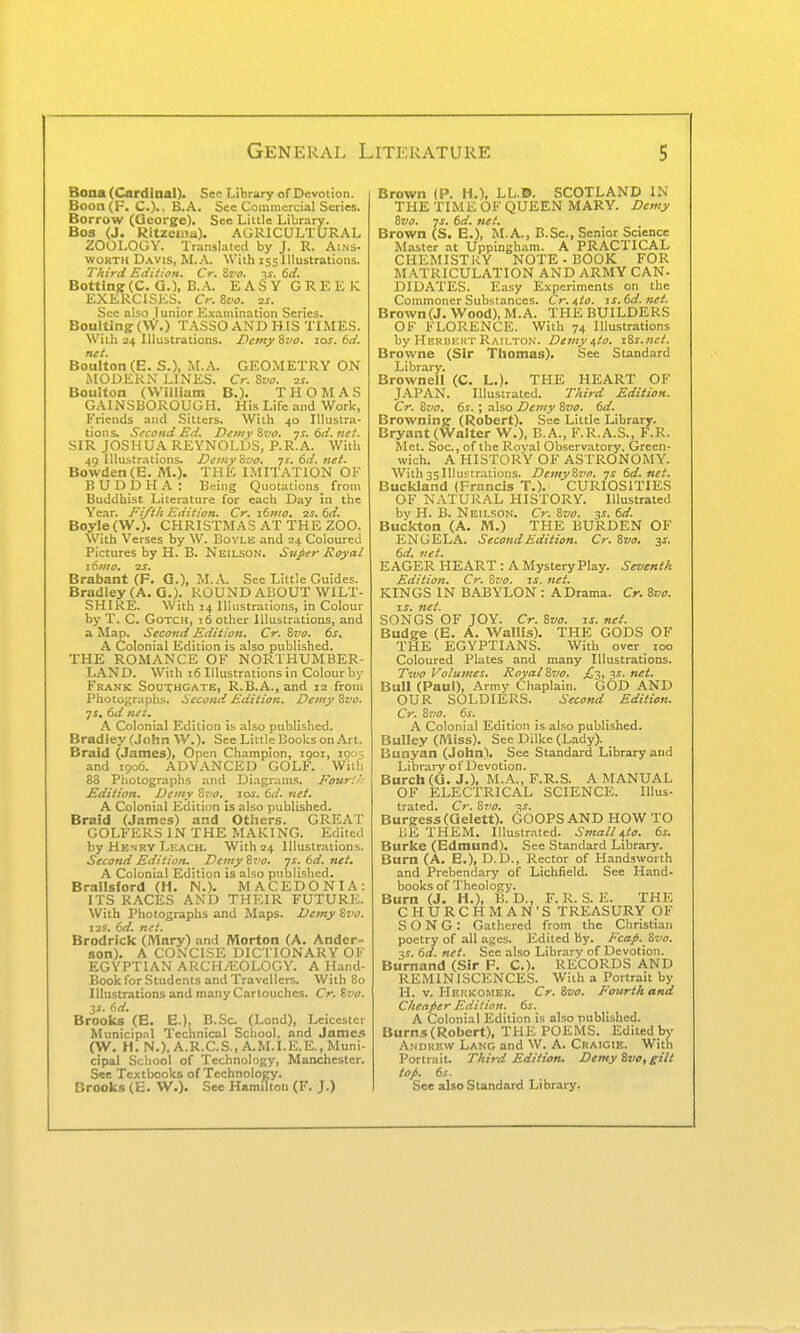 Bona (Cardinal). Sec Library of Devotion. Boon(F. C).. B.A. See Commercial Series. Borrow (Qeorge). See Little Library. Bos (J. Ritzenia). AGRICULTURAL ZOOLOGY. Translated by J. R. Ai.ns- woKTH D.wis, M.A. With 155 Illustrations. Third Eiiition^ Cr, Zvo. ^s. 6ti* Botting(C. Q.), B.A. EASYGREKIC EXERCISES. Cr. 8vo. 2i. See also Junior E.vamination Series. BouUing(\V.) T.A.SSOAN0HIS TIMES. With 24 Illustrations. DemySvo. las. 6(i. net. Boulton (E. S.), GEOMETRY ON MODERN LINES. Cr. Zvo. 21. Boulton (VVillians B.). THOMAS GAINSBOROUGH. His Life .-ind Work, Friends and Sitters. With 40 Illustra- tions. Second Ed. Dewy Zvo. ■js.6d.tiet. SIR JOSHUA REYNOLDS, P.R.A. With 49 Illustrations. Demy Zvo. •js.6d.net. Bowden(E. M.). THE IMITATION OK BUDDHA: Being Quotations from Buddhist Literature for each Day in the Year. Fi/th Edition. Cr. i6mo, 2s. 6d. Boyle(W.). CHRISTMAS AT THE ZOO. With Verses by W. Boyle and 24 Coloured Pictures by H. B. Neilson. Super Royal 16mo. zr. Brabant (F. G.), M..\. See Little Guides. Bradley (A. G.). ROUND ABOUT WILT- SHIRE. With 14 Illustrations, in Colour by T. C. GoTCH, 16 other Illustrations, and a Map. Second Edition, Cr. Zvo. 6s. A Colonial Edition is also published. THE ROMANCE OF NORTHUMBER- LAND. With 16 Illustrations in Colour by Frank Souihgate, R.B.A., and 12 from Photographs. Second Edition. Demy Zvo. ■js, 6d net. .\ Colonial Edition is also published. Bradley (John W.). See Little Books on Art. Braid (James), Open Champion, 1901, 190s and 1906. ADVANCED GOLF. With 88 Photographs and Diagrams. Four'.! Edition. Demy Zvo. lor. 6d. net. A Colonial Edition is also published. Braid (James) and Others. GREAT GOLFERS IN THE MAKING. Edited by Henry Leach. With 24 Illustrations. Second Edition. Demy Zvo. js. 6d. net. A Colonial Edition is also published. Brailsford (H. N.). MACEDONIA: ITS RACES AND THKIR FUTURE. With Photographs and Maps. Demy Zvo. lis. 6d. net. Brodrick (Mary) and Morton (A. Ander- son). A CONCISE DICTIONARY OK EGYPTIAN ARCH/EOLOGY. A Hand- Book for Students and Travellers. With 80 Illustrations and many Cartouches. Cr. Zvo. 6d. Brooks (E. E.), B.Sc (Lond), Lciccstei Municipal Technical School, and James (W, H. N.),A.R.C.S., A.M.I.E.E., Muni- cipal School of Technology, Manchester. See Textbooks of Technology. Brooks (E. W.). See Hamilton (F. J.) Brown (P. H.). LL.©. SCOTLAND IN THE TIME OF QUEEN MARY. Demy Zvo. -JS. 6d. net. Brown (S. E.), M.A., B.Sc, Senior Science Master at Uppingham. A PRACTICAL CHEMISTRY NOTE - BOOK FOR MATRICULATION AND ARMY CAN- DIDATES. Easy E.vperiments on the Commoner Substances. Cr.^io. -is.6d. net. Brown (J. Wood), M.A. THE BUILDERS OF FLORENCE. With 74 Illustrations by Herbert Railton. Demy ^to. iZs.nct. Browne (Sir Thomas). See Standard Library, Brownell (C. L.). THE HEART OF JAPAN, Illustrated, Third Edition. Cr. Zvo. 6s. ; also Demy Zvo. 6d. Brownine (Robert). See Little Library. Bryant (Walter W.), B.A., F.R.A.S,, F.R. Met. Soc, of the Royal Observatory, Green- wich, A HISTORY OF ASTRONOMY. With35Illustrations. DemyZvo. -js 6d.net. Buckland (Francis T.). CURIOSITIES OF NATURAL HISTORY, Illustrated by H, B. Neilson, Cr. Zvo. 31, 6d. Buckton (A. M.) THE BURDEN OF ENGELA. Second Edition. Cr. Zvo. y. 6d. net. EAGER HEART : A Mystery Play, Seventh Edition. Cr. Zvo. is. net. KINGS IN BABYLON : A Drama. Cr. Zvo. IS. net. SONGS OF JOY. Cr. Zvo. is. net. Budge (E. A. Wallis). THE GODS OF THE EGYPTIANS. With over 100 Coloured Plates and many Illustrations. Two Volumes. Royal Zvo. £'i, v. net. Bull (Paul), Army Chaplain, GOD AND OUR SOLDIERS. Second Edition. Cr. Zvo. A Colonial Edition is also published. Bulley (Miss). See Dilke (Lady). Bunyan (John). See Standard Library and Library of Devotion, Burch (Q. J.), M.A., F.R,S. A MANUAL OF ELECTRICAL SCIENCE. Illus- trated, Cr. Zvo. 3J. Burgess (Qelett). GOOPS AND HOW TO BE THEM. Illustrated, Small^io. 6s. Burke (Edmund). See Standard Library. Burn (A. E.), D.D., Rector of Handsworth and Prebendary of Lichfield, See Hand- books of Theology, Burn (J. H.), B. D., F, R. S, E. THE CHURCHMAN'S TREASURY OF SONG: Gathered from the Christian poetry of all ages. Edited By, Fcap. Zvo. ■IS. 6d. net. See also Library of Devotion. Burnand (Sir F. C). RECORDS AND REMINISCENCES, With a Portrait by H, V, Hekkomer, Cr.Zvo. Fourth and Cheaper Edition. 6s. A Colonial Edition is also published. Burns (Robert), THE POEMS, Edited by Andrew Lang and W, A, Craigie, With Portrait. Third Edition. Demy Zvo, gilt top. 6s. See also Standard Library.