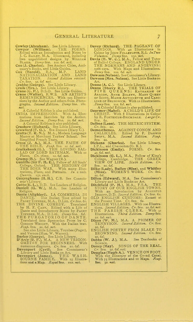 Cowley (Abraham). See Little Library. Cowper (Wiliiam). THE POKMS. Edited with an Introduction and Notes by J. C. Bailey, M.A. Illustrated, including two unpublished designs by William Blake. Demy &vo. loi. 6r{. nei. Cox (J. Charles). See Ancient Cities, Anti- quary's Books, and Little Guides. Cox (Harold), B.A., M.P. LAND NATIONALIZATION AND LAND TAXATION. Second Edition revised. Cr. Zvo. 3J. 6d. net. Crabbe (George). See Little Library. Craik (Mrs.). See Little Library. Crane (C. P.), D.S.O. See Little Guides. Crane (Walter), R.W.S. AN ARTIST'S REMINISCENCES. With 123 Illustra- tions by the Author and others from Photo- graphs. Second Edition. DemyZvo. i8f. nei. A Colonial Edition is also published. INDIA IMPRESSIONS. With 84 Illus- trations from Sketches by the Author. Second Edition. _ Demy ivo. 7s. 6d net. A Colonial Edition is also published. Crashaw (Richard). See Little Library. Crawford (F. G.). See Danson (Mary C). Crofts(T. R. N.), M..^., Modern Language Master at Merchant Taylors' School. See Simplified French Texts. Cross (J. A.), M.A. THE FAITH OF THE BIBLE. Fcaf. Zvo. -zs. td. net. Cruikshank(G.). THE LOVING BAL- LAD OF LORD BATEMAN. With 11 Plates. Cr. i6mo. is. 6d. net. Crump (B.). See Wagner (R.). Cunliffe(Sir F. H. E.), Fellow of All Souls' College, Oxford. THE HISTORY OF THE BOER WAR. With many Illus- trations, Plans, and Portraits. /» 2 vo/s. Quarto, i^s. each. Cunynghame (H. H.), C.B. See Connois- seur's Library. Cutts (fci. L.), D.D. See Leaders of Religion. Danlell (G. W.), M.A. See Leaders of Religion. Dante fAlighieri). LA COMMEDIA DI DANTE. The Italian Text edited by Paget ToYNBEE, M.A., D.Litt. Cr.Wvo. ds. THE DIVINE COMEDY. Translated by H. F. Gary. Edited with a Life of Dante and Introductory Notes by Paget Toynbee, M.A.. D.Litt. DetnyZvo. 6d. THE PURGATORIO OF DANTE. Translated into Spenserian Prose by C. Gordon Wright. With the Italian text. Fcafi. Zvo. 2S. 6d. net. See also Little Library, Toynbee (Paget), and Vernon (Hon. W. Warren). Darley (George). See Little Library. D'Arcy(R. F.), M.A. A NEW TRIGON- OMETKY FOR BEGINNERS. With numerous diagrams. Cr. Zvo. is. 6d. Davenport (Cyril). See Connoisseur's Library and Little Books on ArL Davenport (James). THE WASH- BOURNE FAMILY. With 15 Illustra- tions aiMl a Map. Royal ivo. its. net. Davey (Richard). THE PAGEANT OF LONDON. With 40 Illustrations in Colour by John Fullbylove, R.I. InTiuo Voluntas. Demy Zvo. tis. net. Davis (H. W. C), M.A., Fellow and Tutor of Balliol College. ENGLAND UNDER THE NORMANS AND ANGEVINS : 1066-1272. Wiih Maps and Illustrations. Demy Zvo. zos. 6d. net. Dawson (Nelson). See Connoisseur's Library. Dawson (Mrs. Nelson). See Little Books on Art. Deane (A. C). See Little Library. Deans (Storry R.). THE TRIALS OF FIVE QUEENS: Katharine of Aragon, Anne Boleyn, Mary Queen OF Scots, Marie Antoinette and Caro- line OF Brunswick. With 12 Illustrations. .DemyZvo. ios.6d.net. A Colonial Edition is also published. Dearmer (iVlabel). A CHILD'S LIFE OF CHRIST. With 8 Illustrations in Colour by E. Fortescue-Brickdale. Large Cr. Zvo. 6s. Delbos (Leon). THE METRIC SYSTEM. Cr. Zvo. 2S. Demosthenes. AGAINST CONON AND CALLICLES. Edited by F. Darwin Swift, M.A. Second Edition. Ecap. Zvo. 2S. Dickens (Charles). See Little Library, I.P.L., and Chesterton (G. K.). Dickinson (Emily). POEMS. Cr. 8va. iS. 6d. net. Dickinson (G. L.), M.A, Fellow of King's College, Cambridge. THE GREEK VIE'W OF LIFE. Sixth Edition. Cr. Zvo. 2S. 6d. Diike (Lady), Bulley (Miss), and Whitley (iVliss). WOMEN'S WORK. Cr. Zvo. 2S. 6d. Dillon (Edward), M.A. See Connoisseur's Library and Little Books on Art. Ditchfield (P. H.), M.A., F.S.A. THE STORY OF OUR ENGLISH TOWNS. With an Introduction by Augustus Jessopp, D.D. Second Edition. Cr.Zvo. 6s. OLD ENGLISH CUSTOMS: Extant at the Present Time. Cr. Zvo. 6s. ENGLISH VILLAGES. With 100 Illustra- tions. Second Edition. Cr. Zvo. 2s. 6d. net. THE PARISH CLERK. With 31 Illustrations. Third Edition. Demy Zvo. ns. 6d. net. Dixon (W. M.), M.A. A PRIMER OF TENNYSON. Second Edition. Cr.Zvo. 2S. 6d. ENGLISH POETRY FROM BLAKE TO BROWNING. Second Edition. Cr.Zvo. 2s, 6d. Dobbs (W. J.), M.A. See Textbooks of Science. Doney (May). SONGS OF THE REAL. Cr. Z710. 3^. 6d. net. Douglas (Hugh A.). VENICE ON FOOT. With the Itinerary of the Gr^md Canal. With 7S Illustrations and 11 Maps. Ecap. Ssv. 5J. net.