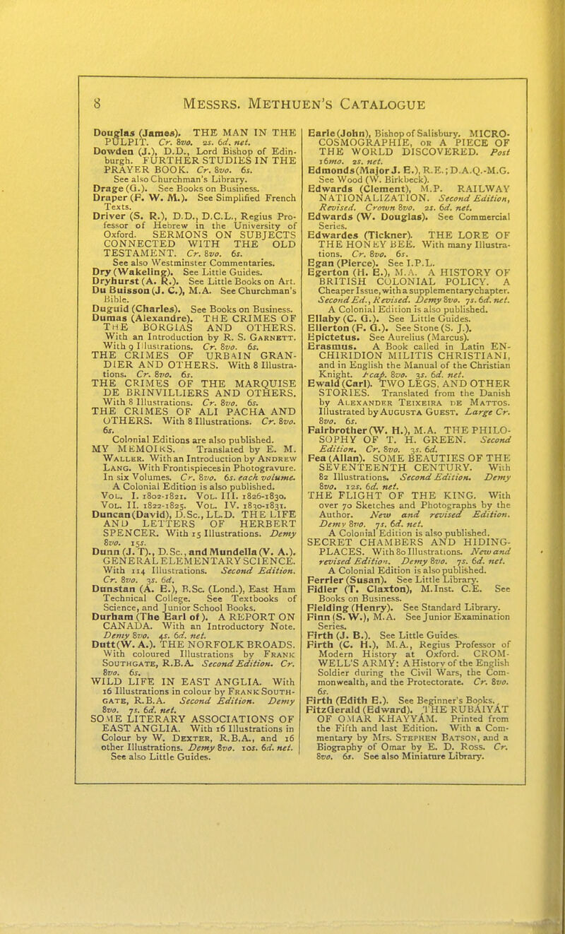 Douglas (James). THE MAN IN THK PULPIT. Cr. 8m as. 6d. net. Dowden (J.), D.D., Lord Bishop of Edin- burgh. FURTHER STUDIES IN THE PRAYER BOOK. Cr.ivo. 6s. See also Churchman's Library. Drage (O.). See Books on Business. Draper (p. W. M.). See Simplified French Texts. Driver (S. R.), D.D., D.C.L., Regius Pro- fessor of Hebrew in the University of Oxford. SERMONS ON SUBJECTS CONNECTED WITH THE OLD TESTAMENT. C?-. Sz/s. 6s. See also Westminster Commentaries. Dry (Wakelingf). See Little Guides. Dryhurst (A. R.). See Little Books on Art. Du Buisson(J. C), M.A. See Churchman's Bible. Duguid (Charles). See Books on Business. Dumas (Alexandre). THE CRIMES OF THE BOKGIAS AND OTHERS. With an Introduction by R. S. Garnett. With 9 Illustrations. Cr. Svo. 6s. THE CRIMES OF URBAIN GRAN- DIER AND OTHERS. With 8 Illustra- tions. Cr. Sjio, 6s. THE CRIMES OF THE MARQUISE DE BRINVILLIERS AND OTHERS. With 8 Illustrations. Cr. 8vo. 6s. THE CRIMES OF ALI PACHA AND OTHERS. With 8 Illustrations. Cr. ivo. 6s. Colonial Editions are also published. MY MEMOIRS. Translated by E. M. Waller. With an Introduction by Andrew Lang. With Frontispieces in Photogravure. In six Volumes. Cr. Svo. 6s. each volume. A Colonial Edition is also published. Vol. I. 1802-1821. Vol. III. 1826-1830. Vol. II. 1822-1825. Vol. IV. 18^0-1831. Duncan(David), D.Sc.,LL.D. THE LIFE ANU LETTERS OF HERBERT SPENCER. With 15 Illustrations. Demy Bz'O. i^s. Dunn (J. T)., D.Sc, and MundellaCV. A.). GENERALELEMENTARY SCIENCE. With 114 Illustrations. Secant/ £dition. Cr. Svo. js. 6d. Dnnstan (A. E.), B.Sc (Lond.), East Ham Technical College. See Textbooks of Science, and Tumor School Books. Durham (The Earl of ). A REPORT ON CANADA. With an Introductory Note. Demy Zt'O. 4J. 6ri. net. DHtt(W. A.). THE NORFOLK BROADS. With coloured Illustrations by Frank SouTHGATE, R.B.A. Second Edition. Cr. Svo. 6s. WILD LIFE IN EAST ANGLIA. With 16 Illustrations in colour by Frank South- gate, R.B.A. Second Edition. Demy Svo. js. 6d. net. SOME LITERARY ASSOCIATIONS OF EAST ANGLIA. With 16 Illustrations in Colour by W. Dexter, R.B.A., and 16 other Illustrations. Demy Svo. \as. 6d. net. See also Little Guides. Earle(John), Bishop of Salisbury. MICRO- COSMOGRAPHIE, or A PIECE OF THE WORLD DISCOVERED. Post i6mo. 21. net. Edmonds(Major J. E.), R.E.;D.A.Q.-M.G. See Wood (W. Birkbeck). Edwards (Clement), M.P. RAILWAY NATIONALIZATION. Second Edition, Revised. Cro'ivn Svo. 2S. 6d. net. Edwards (W. Douglas). See Commercial Series. Edwardes (Tlckner). THE LORE OF THE HONEY BEE. With many Illustra- tions. Cr. Svo. 6s. Egan (Pierce). See I.P.L. Egerton (H. E.), xVI..\. A HISTORY OF BRITISH COLONIAL POLICY. A Cheaper Issue, witha supplementarychapter. Second Ed., Revised. Demy Svo. ■js.6d.net. A Colonial Edition is also published. Ellaby (C. Q.). See Little Guides. Bilerton (F. G.). See Stone (S. J.). Epictetus. See Aurelius (Marcus). Erasmus. A Book called in Latin EN- CHIRIDION MILITIS CHRISTIANI, and in English the Manual of the Christian Knight. J-cap. Suo. 3J. 6d. net. Ewald(Carl). TWO LEGS, AND OTHER STORIES. Translated from the Danish by Alexander Teixeira nE Mattos. Illustrated by Augusta Guest. Large Cr. Svo. 6s. FairbrotherCW. H.), M.A. THE PHILO- SOPHY OF T. H. GREEN. Second Edition, Cr. Svo. 3s. 6d. Fea (Allan). SOME BEAUTIES OF THE SEVENTEENTH CENTURY. Wiih 82 Illustrations. Second Edition. Demy Svo. 12s. 6d. net. THE FLIGHT OF THE KING. With over 70 Sketches and Photographs by the Author. New and revised Edition. Demv Svo. -js. 6d. net. A Colonial Edition is also published. SECRET CHAMBERS AND HIDING- PLACES. With 80 Illustrations. New and revised Edition. Demy Svo. ys. 6d. net. A Colonial Edition is also published. Ferrier (Susan). See Little Library. Fldler (T. Claxton), M.Inst. C.E. See Books on Business. Fielding (Henry). See Standard Library. Finn (S. W.), M.A. See Junior Examination Series. Firth (J. B.). See Little Guides. Firth (C. H.), M.A., Regius Professor of Modern History at Oxford. CROM- WELL'S ARMY: AHistory of the English Soldier during the Civil Wars, the Com- monwealth, and the Protectorate. Cr. Svo. 6s. Firth (Edith E.). See Beginner's Books., FitzQerald (Edward). THE RUBAiYAT OF OMAR KHAYYAM. Printed from the Fifth and last Edition. With a Com- mentary by Mrs. Stephen Batson, and a Biography of Omar by E. D. Ross. Cr. Svo. 6t. See also Miniature Library.