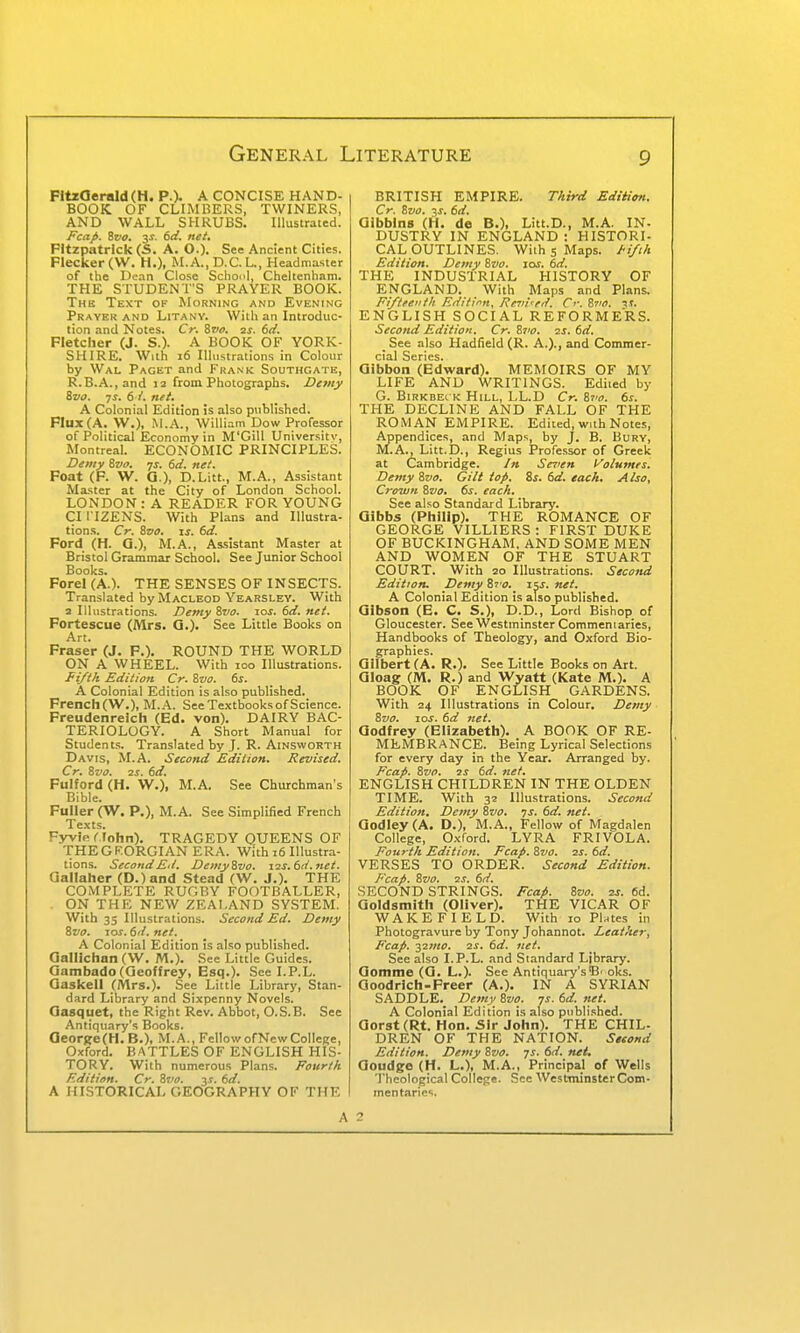 FltzOeraldCH. p.). A CONCISE HAND- BOOK OF CLIMKERS, TWINERS, AND WALL SHRUBS. Illustrated. Fccip. Zvo. 3^. td. net. FItzpatrIck (S. A. O.). See Ancient Cities. Flecker (W. H.), M.A.,D.C.L., Headmaster of the Dean Close School, Cheltenham. THE STUDENT'S PRAYER BOOK. The Text of Morning and Evening Prayer AND Litany. With an Introduc- tion and Notes. Cr. Svt>. is. 6(i. Fletcher (J. S.). A BOOK OF YORK- SHIRE. With 16 Illustrations in Colour by Wal Paget and Frank Southcate, R.B.A.,and la from Photographs. Demy &va. js. 61. net. A Colonial Edition is also published. Flux (A. W.). M..'\., William Dow Professor of Political Economy in M'Gill Universitv, Montreal. ECONOMIC PRINCIPLES. Demy 8vc. js. 6d. net. Foat (F. W. G.), D.Litt., M.A., Assistant Mxster at the City of London School. LONDON:A READER FOR YOUNG CI I IZENS. With Plans and Illustra- tions. Cr. Zvo. IS. 6d. Ford (H. G.), M.A., Assistant Master at Bristol Grammar School. See Junior School Books. Forel (A.). THE SENSES OF INSECTS. Translated by Macleod Yearsley. With a Illustrations. Devty%vo. tos.6d.net. Fortescue (Mrs. G.). See Little Books on Art. Fraser (J. P.). ROUND THE WORLD ON A WHEEL. With loo Illustrations. Fi/tk Edition Cr. Zvo. 6s. A Colonial Edition is also published. French (W.), M.A. See Textbooks of Science. Freudenrelch (Ed. von). DAIRY BAC- TERIOLOGY. A Short Manual for Students. Translated by J. R. Ainsworth Davis, M.A. Second Edition. Revised. Cr. 8vo. 2s. 6d. Pulford (H. W.), M.A. See Churchman's Bible. Fuller (W. P,), M.A. See Simplified French Texts. Fyvie C fohn). TRAGEDY QUEENS OF THEGF.ORGIAN ERA. With i6 Illustra- tions. Second Ed. DemyZvo. xis.6d.net. aallaher (D.)and Stead (W. J.). THE COMPLETE RUGBY FOOTBALLER, ON THE NEW ZEALAND SYSTEM. With 35 Illustrations. Second Ed. Demy ivo. 10S. 6d. net. A Colonial Edition is also published. Gallichan (W. M.). Sec Little Guides. Gambado (Geoffrey, Esq.). See I.P.L. Gaskell (Mrs.). See Little Library, Stan- dard Library and Sixpenny Novels. Gasquet, the Right Rev. Abbot, O.S.B. See Antiquary's Books. aeor{;e(H. B.), M.A., FellowofNcwCollege, Oxford. BATTLES OF ENGLISH HIS- TORY. With numerous Plans. Fourth Edition. Cr. Svo. v. 6d. A HISTORICAL GEOGRAPHY OF THE BRITISH EMPIRE. TAird Editim. Cr. ivo. -ts. 6d. Gibblns (H. de B.), Litt.D., M.A. IN- DUSTRY IN ENGLAND: HISTORI- CAL OUTLINES. With 5 Maps. J'i/iA Edition. Demy Svo. 10s. 6d. THE INDUSTRIAL HISTORY OF ENGLAND. With Maps and Plans. Fifteenth Editirn, Rcvi'ed. Cf. Zto. -xs. ENGLISH SOCIAL REFORMERS. Second Edition. Cr. Zvo. 2s. 6d. See also Hadfield (R. A.)., and Commer- cial Series. Gibbon (Edward). MEMOIRS OF MY LIFE AND WRITINGS. Edited by G. Birkbeck Hill, LL.D Cr. &to. 6s. THE DECLINE AND FALL OF THE ROMAN EMPIRE. Edited, with Notes, Appendices, and Maps, by J. B. Bury, M.A., Litt.D., Regius Professor of Greek at Cambridge. /» Seren Volumes. Demy Zvo. Gilt top. Zs. 6d. each. Also, Crown %7Jo, 6s. each. See also Standard Library. Qlbbs (Philip). THE ROMANCE OF GEORGE VILLIERS : FIRST DUKE OF BUCKINGHAM. AND SOME MEN AND WOMEN OF THE STUART COURT. With 20 Illustrations. Second Edition. Demy Zto. 15J. net. A Colonial Edition is also published. Gibson (E. C. S.), D.D., Lord Bishop of Gloucester. See Westminster Commentaries, Handbooks of Theology, and Oxford Bio- graphies. Gilbert (A. R.). See Little Books on Art. Gloag: (M. R.) and Wyatt (Kate M.). A BOOK OF ENGLISH GARDENS. With z^ Illustrations in Colour. Demy Svo. los. 6d net. Godfrey (Elizabeth). A BOOK OF RE- MEMBRANCE. Being Lyrical Selections for every day in the Year. Arranged by. Fcap. Svo. 2J 6d. net. ENGLISH CHILDREN IN THE OLDEN TIME. With 32 Illustrations. Second Edition. Demy Zvo. ys. 6d. net. Godley (A. D.), M.A., Fellow of Maedalen College, Oxford. LYRA FRIVOLA. Fourth Edition. Fcap. Svo. 2S. 6d. VERSES TO ORDER. Second Edition. Fcap. Svo. 2S. 6d. SECOND STRINGS. Fcap. Svo. 2s. 6d. Goldsmith (Oliver). THE VICAR OF WAKEFIELD. With 10 PUtes in Photogravure by Tony Johannot. Leather, Fcap. 32mo. 2S. 6d. net. See also I.P.L. and Standard Library. Gomme (G. L.). See Antiquary'sB' oks. Goodrich-Freer (A.). IN A SYRIAN SADDLE._ Demy Svo. 7s. 6d. net. A Colonial Edition is also published. Gorst (Rt. Hon. Sir John). THE CHIL- DREN OF THE NATION. Setond Edition. Demy Svo. 7s. 6d. net. Goudge (H. L.), M.A., Principal of Wells 'I'heological College. See Westminster Com- mentaries. A 2