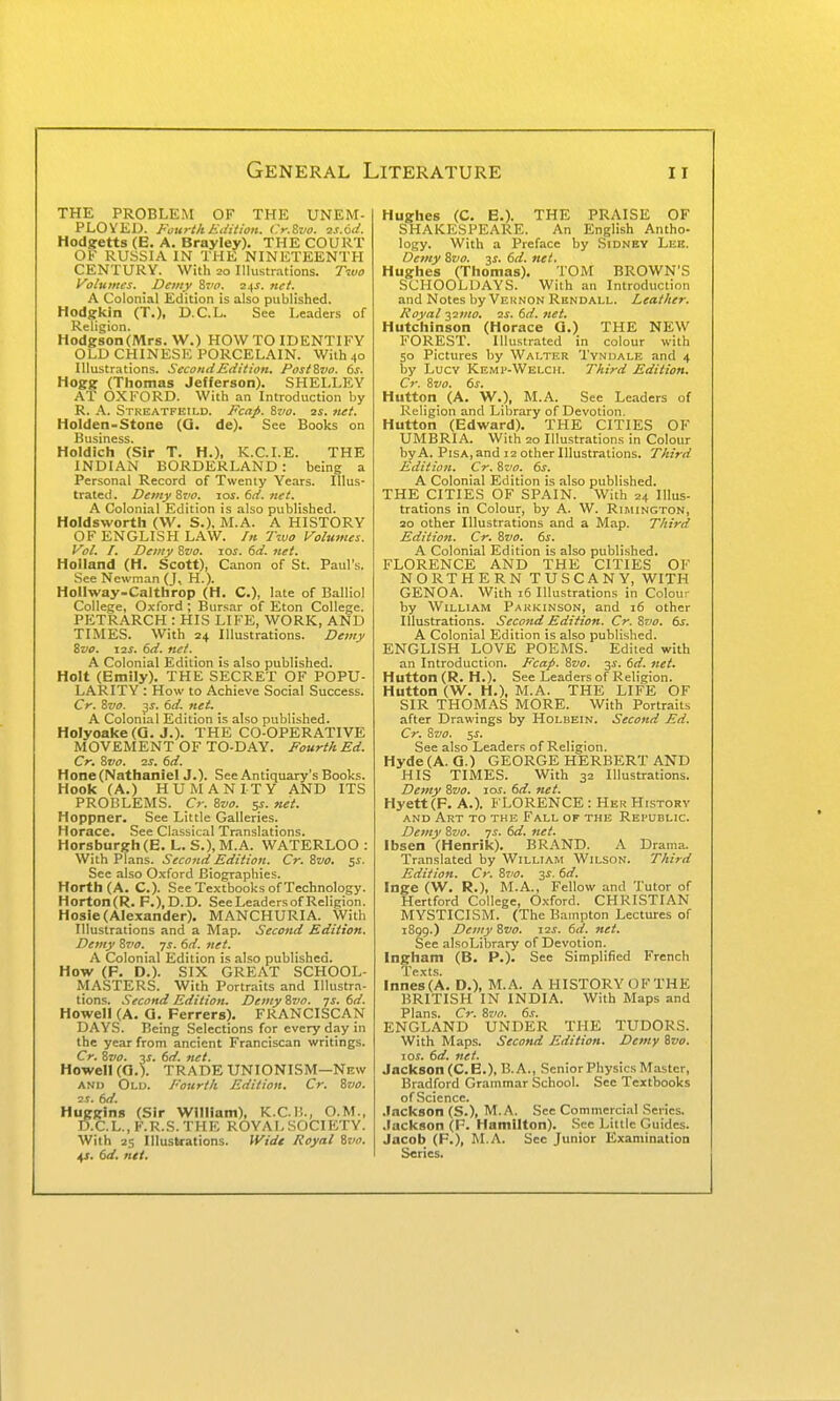 THE PROBLEM OF THE UNEM- PLOYED. Fourth Edition. Cr.Bva. 2S.61I. Hod^etts (E. A. Brayley). THE COURT OV RUSSIA IN THE NINETEENTH CENTURY. With 20 Illustrations. Two l^oluntes. Demy &vo. 2.(J. net. A Colonial Edition is also published. Hodgkin (T.)t D.C.L. See Leaders of Reliqion. Hodgson (Mrs. W.) HOW TO IDENTIFY OLD CHINESE PORCELAIN. With 40 Illustrations. Second Edition. Post&vo. 6s. Hogg (Thomas Jefferson). SHELLEY AT OXFORD. With an Introduction by R. A. Streatfeild. Ecap. ivo. ss. net. Holden-Stone (Q. de). See Books on Business. Holdich (Sir T. H.), K.C.I.E. THE INDIAN BORDERLAND: being a Personal Record of Twenty Years. Illus- trated . Demy Svo. loj. 6d. net. A Colonial Edition is also published. Holdsworth (W. S.), M.A. A HISTORY OF ENGLISH LAW. /« 7\uo Volumes. Vol. I. Demy Zvo. 10s. 6d. net. Holland (H, Scott), Canon of St. Paul's. See Newman (J, H.). Hollway-Calthrop (H. C), late of Balliol Collecie, Oxford ; Bursar of Eton College. PETRARCH : HIS LIFE, WORK, AND TIMES. With 24 Illustrations. Demy Svo. I2S. 6d. net. A Colonial Edition is also published. Holt (Emily). THE SECRET OF POPU- LARITY : How to Achieve Social Success. Cr. Svo. 3s. 6d. net. A Colonial Edition is also published. Holyoake(Q. J.). THE CO-OPERATIVE MOVEMENT OF TO-DAY. Fourth Ed. Cr, Svo. 2S. 6d. Hone (Nathaniel J.). See Antiquary's Boolcs. Hook (A.) HUMANITY AND ITS PROBLEMS. Cr. Svo. 5s. net. Hoppner. See Little Galleries. Horace. See Classical Translations. Horsburgh (E. L. S.), M.A. WATERLOO : With Plans. Second Edition. Cr. Svo. 5^. See also Oxford Biographies. Horth(A. C). See Textbooks of Technology. Horton(R. F.),D.D. SeeLeadersof Religion. Hosie (Alexander). MANCHURIA. With Illustrations and a Map. Second Edition. Demy Svo. js. 6d. net. A Colonial Edition is also published. How (F. D.). SIX GREAT SCHOOL- MASTERS. With Portraits and Illustra- tions. .Second Edition. Demy Svo. js. 6d. Howell (A. Q. Ferrers). FRANCISCAN DAYS. Being Selections for every day in the year from ancient Franciscan writings. Cr. Svo. js. 6d. net. Howell (G.l TRADE UNIONISM—New AND Old. Fourth Edition. Cr. Svo. ■2S. 6d. Huggins (Sir William), K.C.I!., O.M., D.C.L.,F.R.S.THE ROYALSOCIETY. With 25 Illustrations. Wide Royal Svo. 4^. 6d. net. Hughes (C. E.). THE PRAISE OF SHAKESPEARE. An English Antho- logy. With a Preface by Sidney Lee. Demy Svo. y. 6d. net. Hughes (Thomas). TOM BROWN'S SCHOOLDAYS. With an Introduction and Notes by Veknon Rhndall. Leather. Royal i^mo. 2i. (sd. net. Hutchinson (Horace Q.) THE NEW FOREST. Illustrated in colour with 50 Pictures by Walter Tvndale and 4 by Lucy Kemp-Welch. Third Edition. Cr. Svo. 6j. Huttqn (A. W.), M.A. See Leaders of Religion and Library of Devotion. Hutton (Edward). THE CITIES OF UMBRIA. With 20 Illustrations in Colour by A. Pisa, and 12 other Illustrations. Third Edition. Cr. Svo. 6s. A Colonial Edition is also published. THE CITIES OF SPAIN. With 24 Illus- trations in Colour, by A. W. Rimington, 20 other Illustrations and a Map. Third Edition. Cr. Svo. 6s. A Colonial Edition is also published. FLORENCE AND THE CITIES OF NORTHERN TUSCANY, WITH GENOA. With j6 Illustrations in Colour by William Pakkinson, and 16 other Illustrations. Second Edition. Cr. Svo. 6s. A Colonial Edition is also published. ENGLISH LOVE POEMS. Edited with an Introduction. Fcap. Svo. 3^. 6d. net. Hutton (R. H.). See Leaders of Religion. Hutton (W. H.), M.A. THE LIFE OF SIR THOMAS MORE. With Portraits after Drawings by Holbein. Second Ed. Cr. Svo. 5i. See also Leaders of Religion. Hyde(A. Q.) GEORGE HERBERT AND HIS TIMES. With 32 Illustrations. Demy Svo. loi. 6d. net. Hyett(F. A.). J LORENCE: Her Histokv and Art to the Fall of the Republic. Demy Svo. 7s. 6d. net. Ibsen (Henrik). BRAND. A Drama. Translated by William Wilson. Third Edition. Cr. Svo. sj. 6d. Inge (W. R.), M.A., Fellow and Tutor of Hertford College, Oxford. CHRISTIAN MYSTICISM. (The Bampton Lectures of 1899.) Demy Svo. 12s. 6d. net. See alsoLibrary of Devotion. Ingham (B. P.). See Simplified French TexLs. Inne8(A. D.), M.A. A HISTORY OF THE BRITISH IN INDIA. With Maps and Plans. Cr. Svo. 6s. ENGLAND UNDER THE TUDORS. With Maps. Second Edition. Demy Svo. 10s. 6d. net. Jackson (C. E.), B. A., Senior Physics Master, Bradford Grammar School. See Textbooks of Science. Jackson (S.), M.A. See Commerci.-il Series. Jackson (F. Hamilton). See Little Guides. Jacob (F.), M.A. See Junior Examination Series.